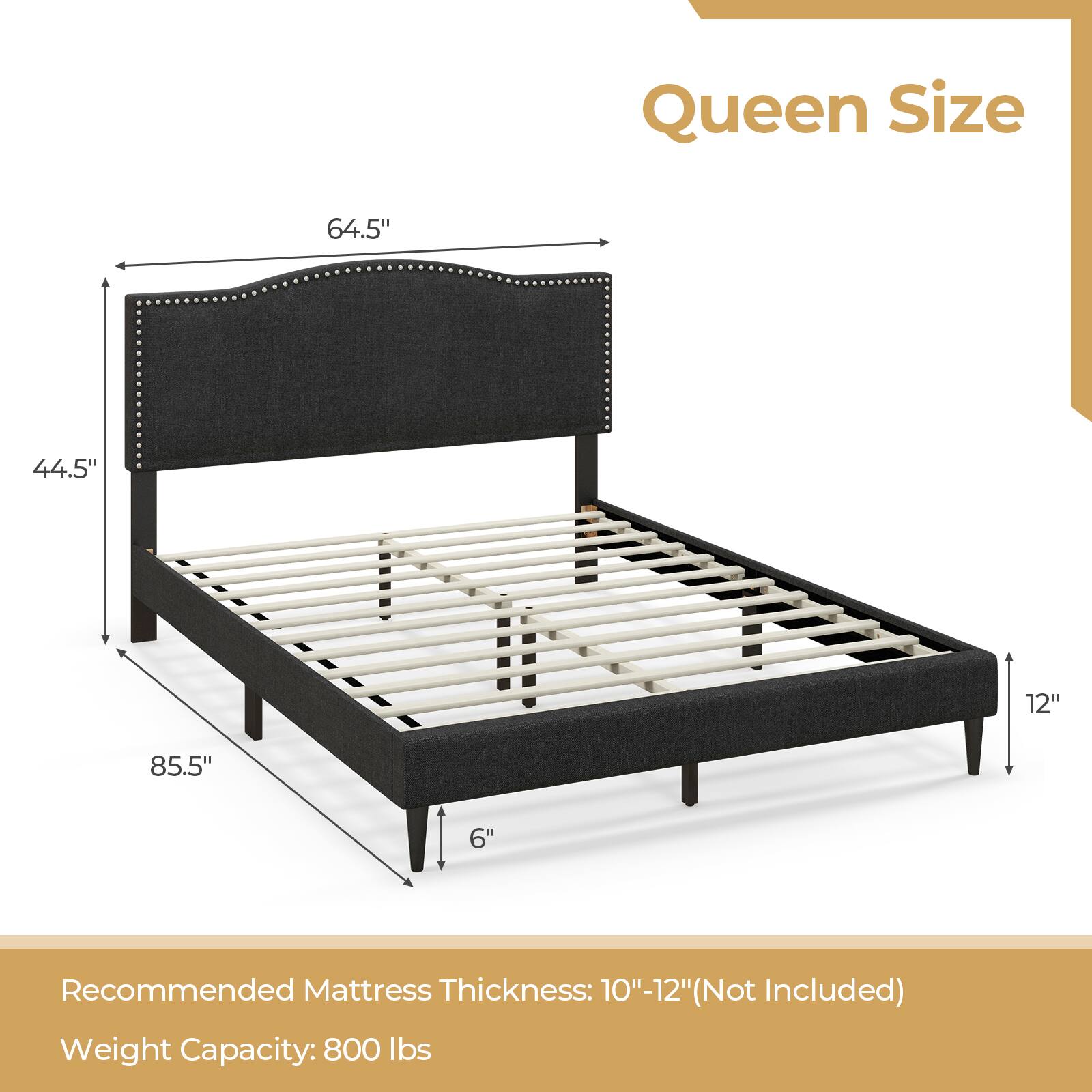 Queen Size  
64.5" x 44.5" x 12" x 85.5" x 6"  
Recommended Mattress Thickness: 10"-12" (Not Included)  
Weight Capacity: 800 lbs