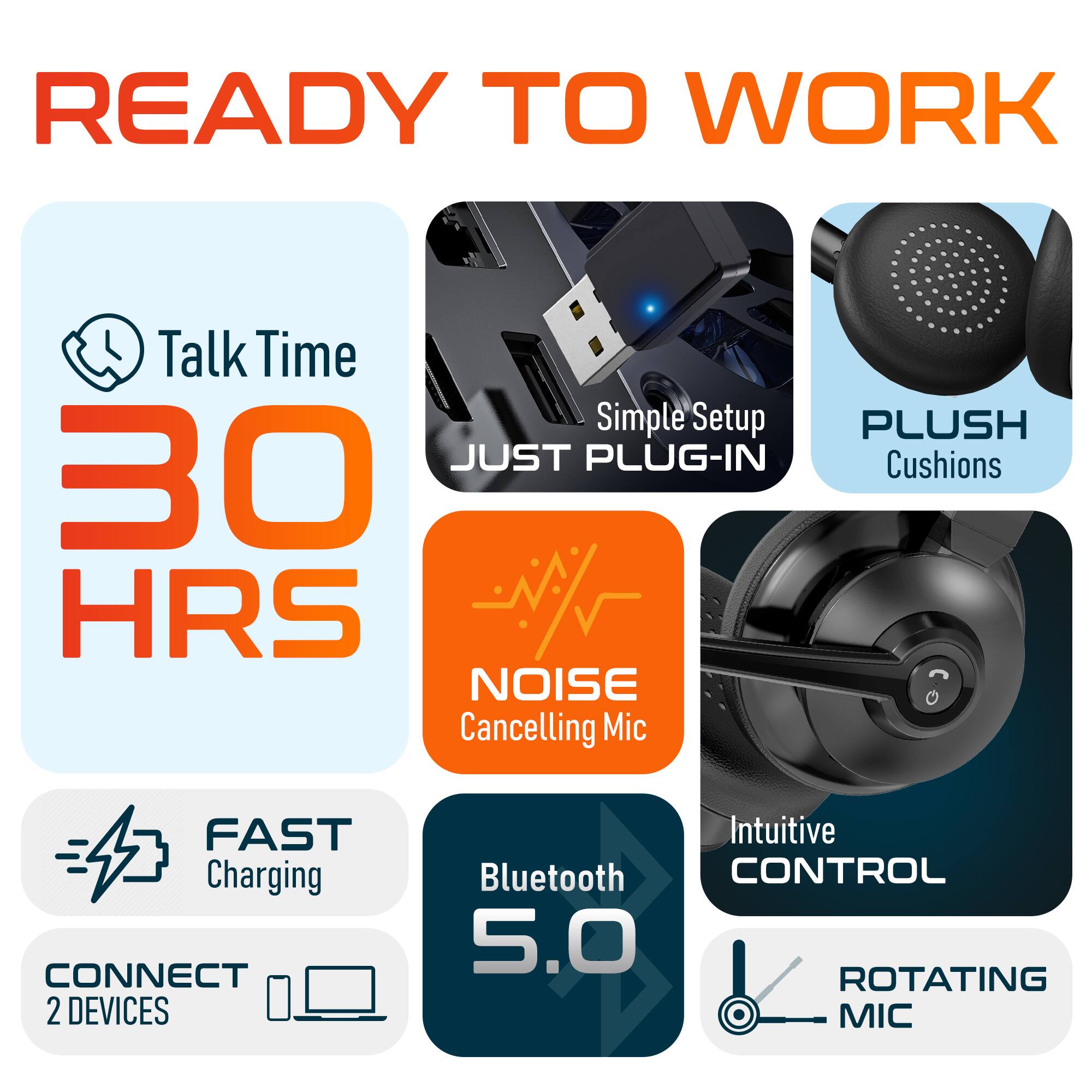 READY TO WORK

Talk Time
30 HRS
Simple Setup
JUST PLUG-IN
PLUSH Cushions
NOISE Cancelling Mic
FAST Charging
CONNECT 2 DEVICES
Intuitive CONTROL
Bluetooth 5.0
ROTATING MIC