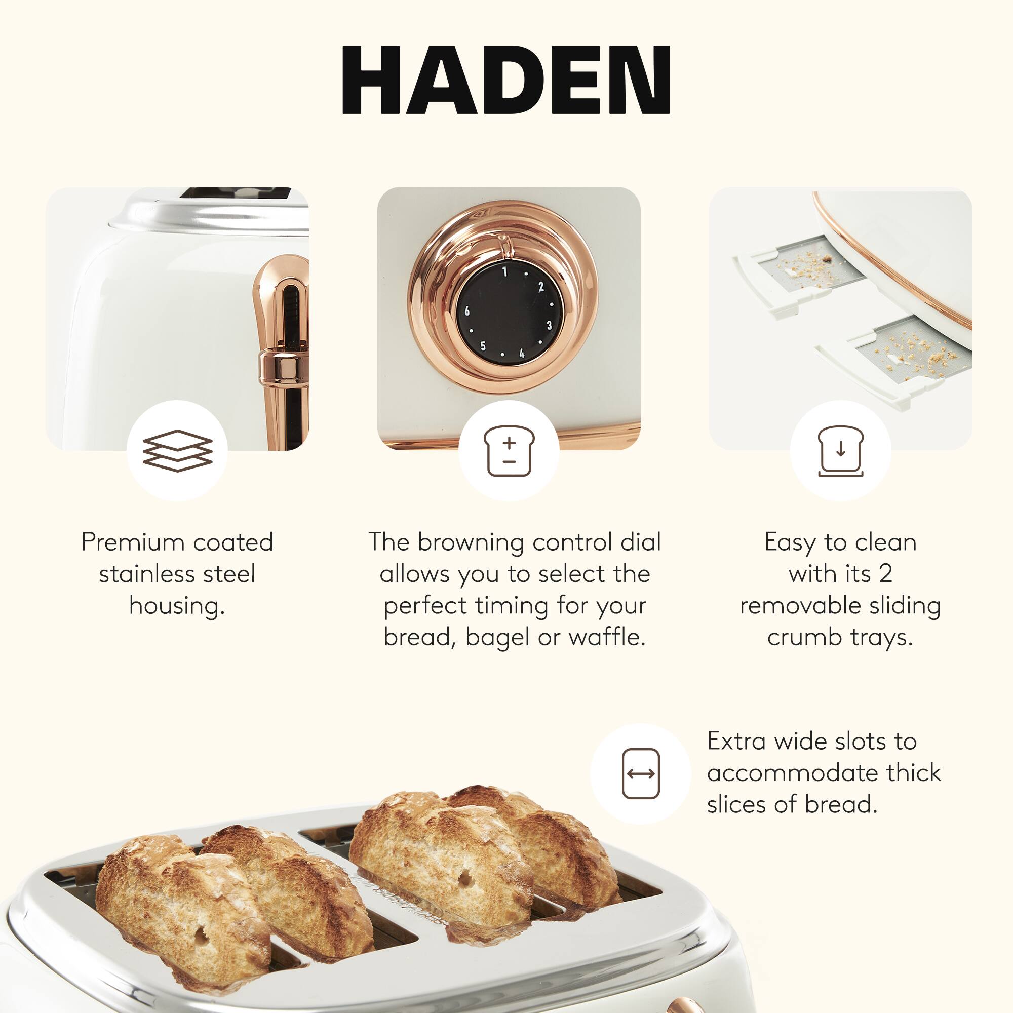 HADEN

- Premium coated stainless steel housing.
- The browning control dial allows you to select the perfect timing for your bread, bagel, or waffle.
- Easy to clean with its 2 removable sliding crumb trays.
- Extra wide slots to accommodate thick slices of bread.