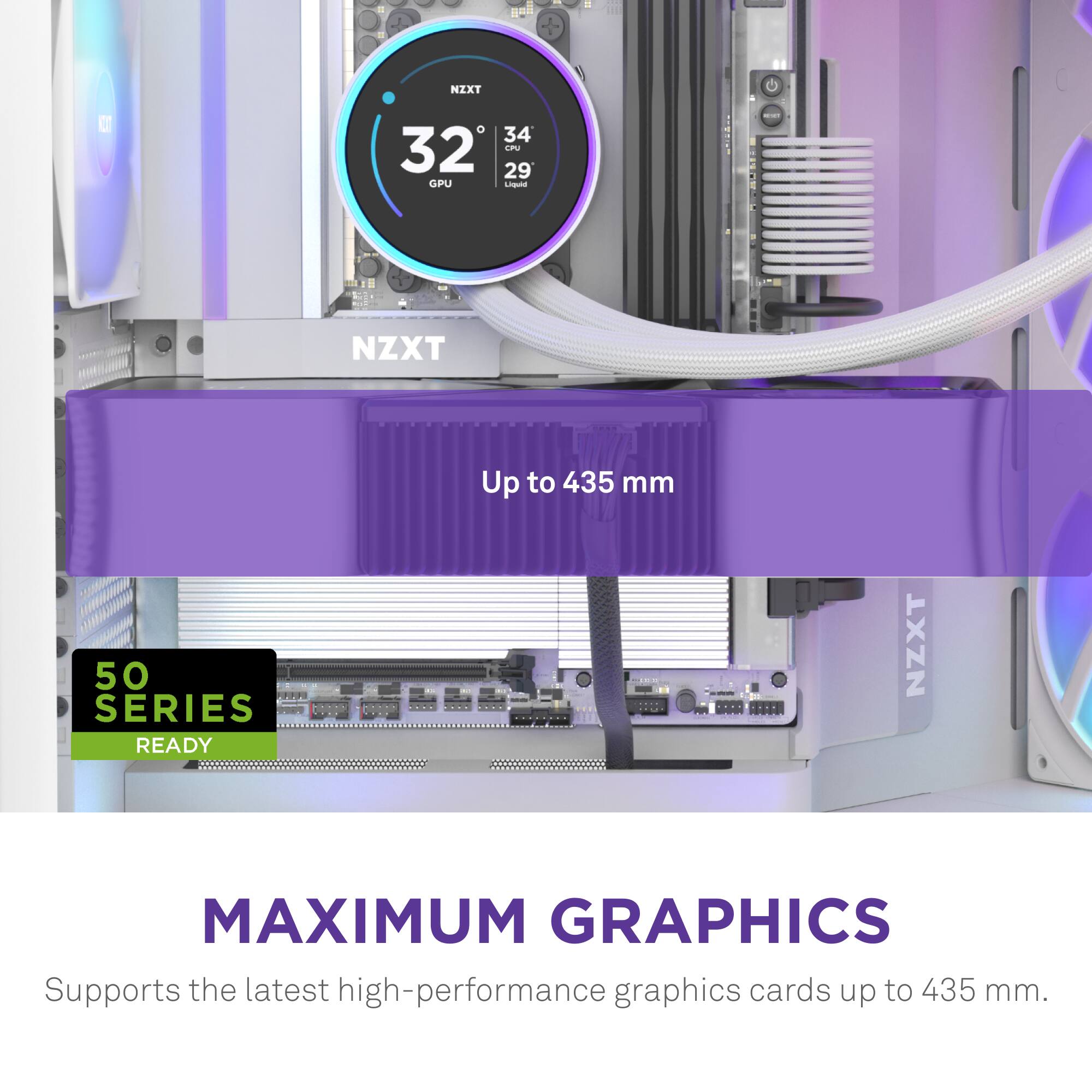 I NZXT C D 34 32 LN 29 GPU DE NZXT O Up to 435 mm 50 SERIES READY NZXT MAXIMUM GRAPHICS Supports the latest high-performance graphics cards up to 435 mm.