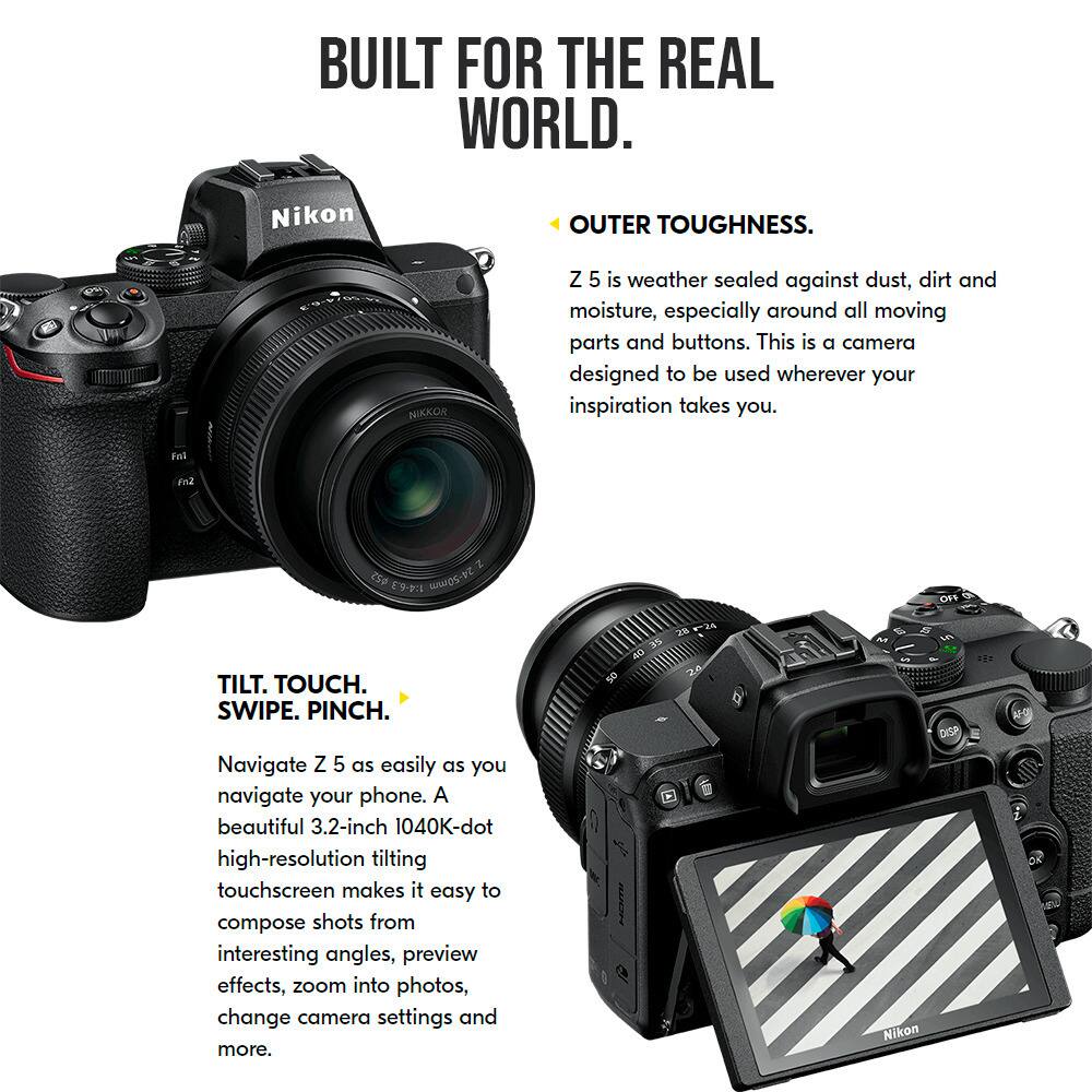 Built for the Real World. Nikon Outer Toughness. Nikon Z 5 is weather sealed against dust, dirt, and moisture, especially around all moving parts and buttons. This is a camera designed to be used wherever your inspiration takes you. Tilt. Touch. Swipe. Pinch. Navigate Z 5 as easily as you navigate your phone. A beautiful 3.2-inch 1040K-dot high-resolution tilting touchscreen makes it easy to compose shots from interesting angles, preview effects, zoom into photos, change camera settings, and more.