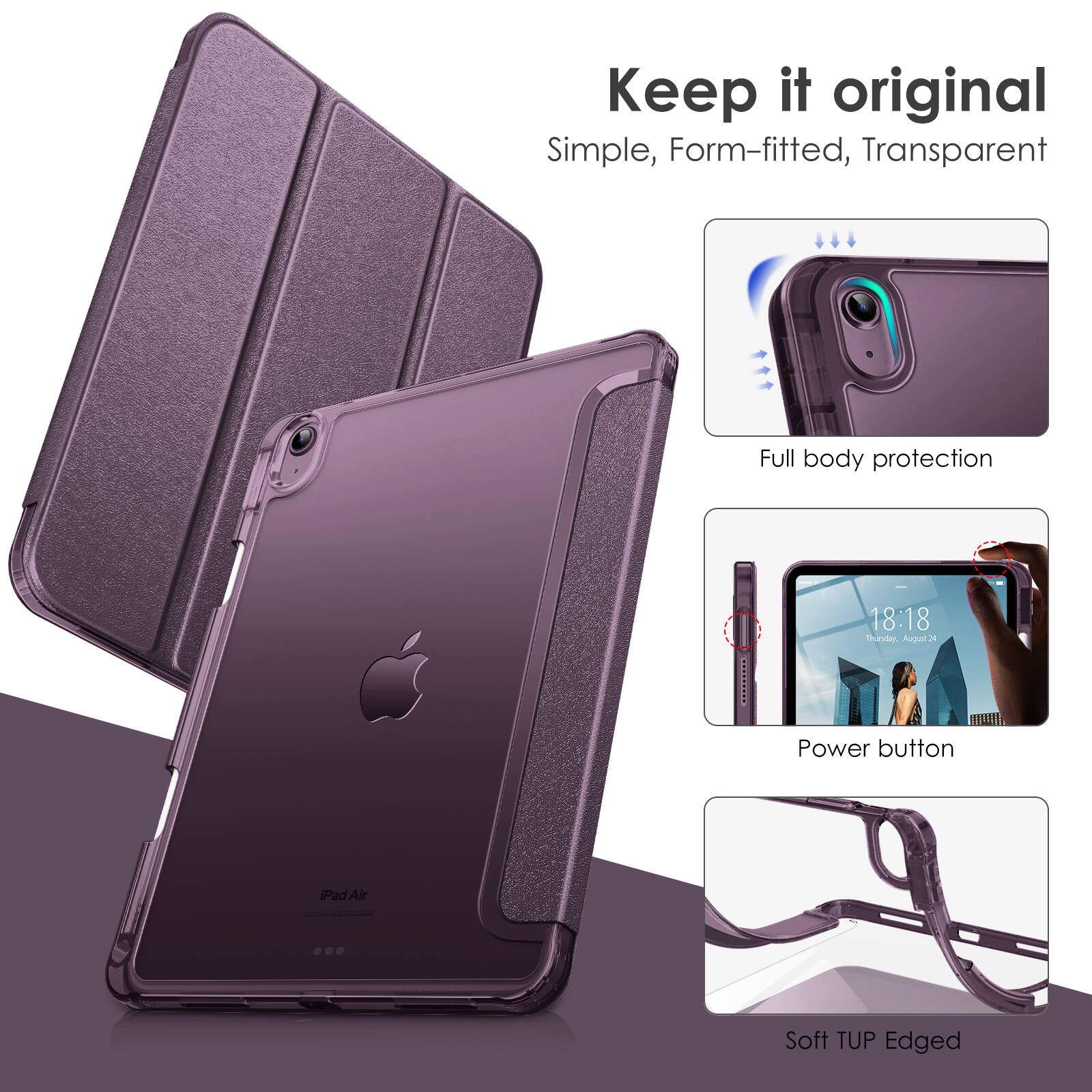 Keep it original  
Simple, Form-fitted, Transparent  

Full body protection  

Power button  

Soft TUP Edged