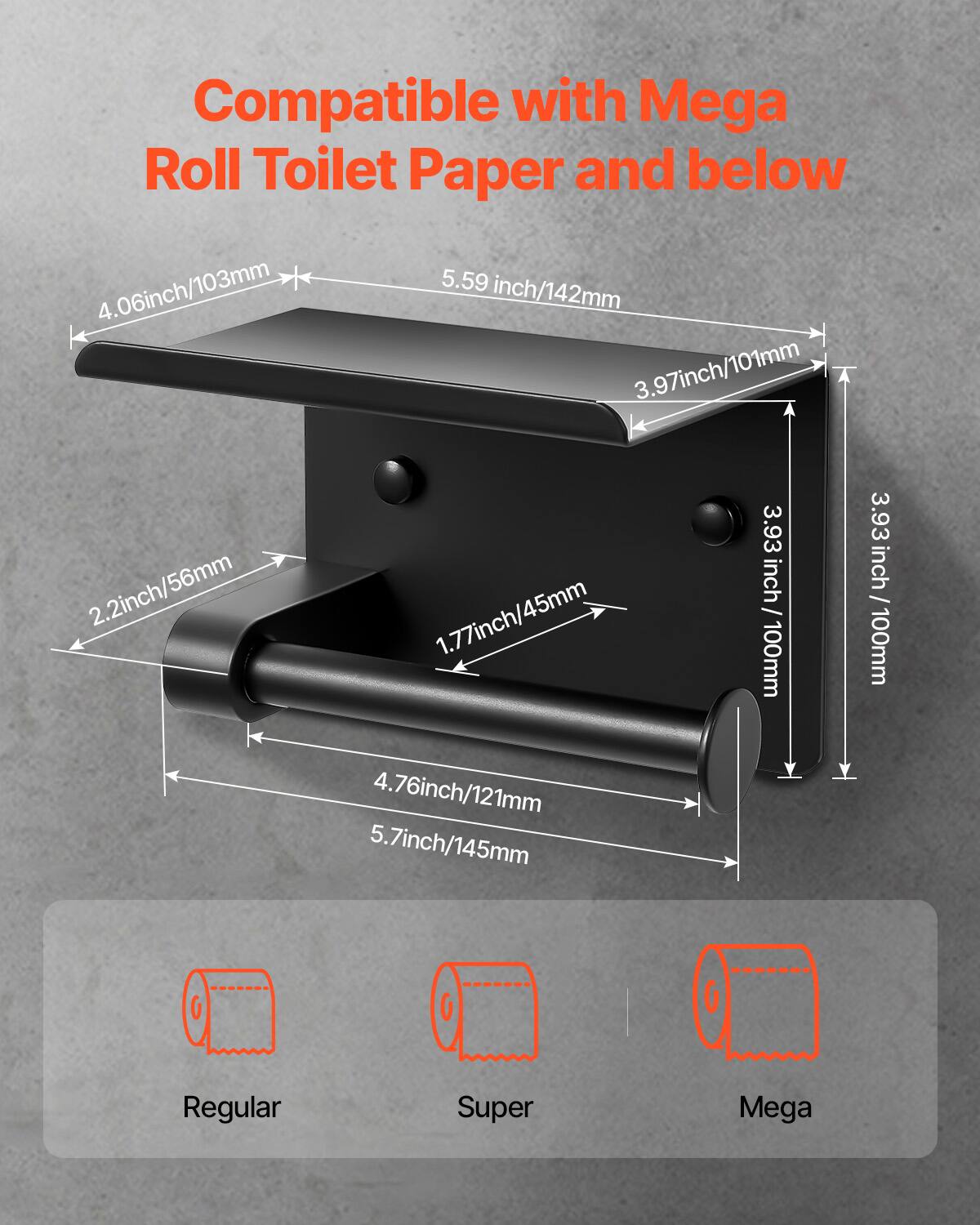 Compatible with Mega Roll Toilet Paper and below

- 4.06 inch / 103 mm
- 5.59 inch / 142 mm
- 3.97 inch / 101 mm
- 2.2 inch / 56 mm
- 1.77 inch / 45 mm
- 3.93 inch / 100 mm
- 3.93 inch / 100 mm
- 4.76 inch / 121 mm
- 5.7 inch / 145 mm

Regular  
Super  
Mega