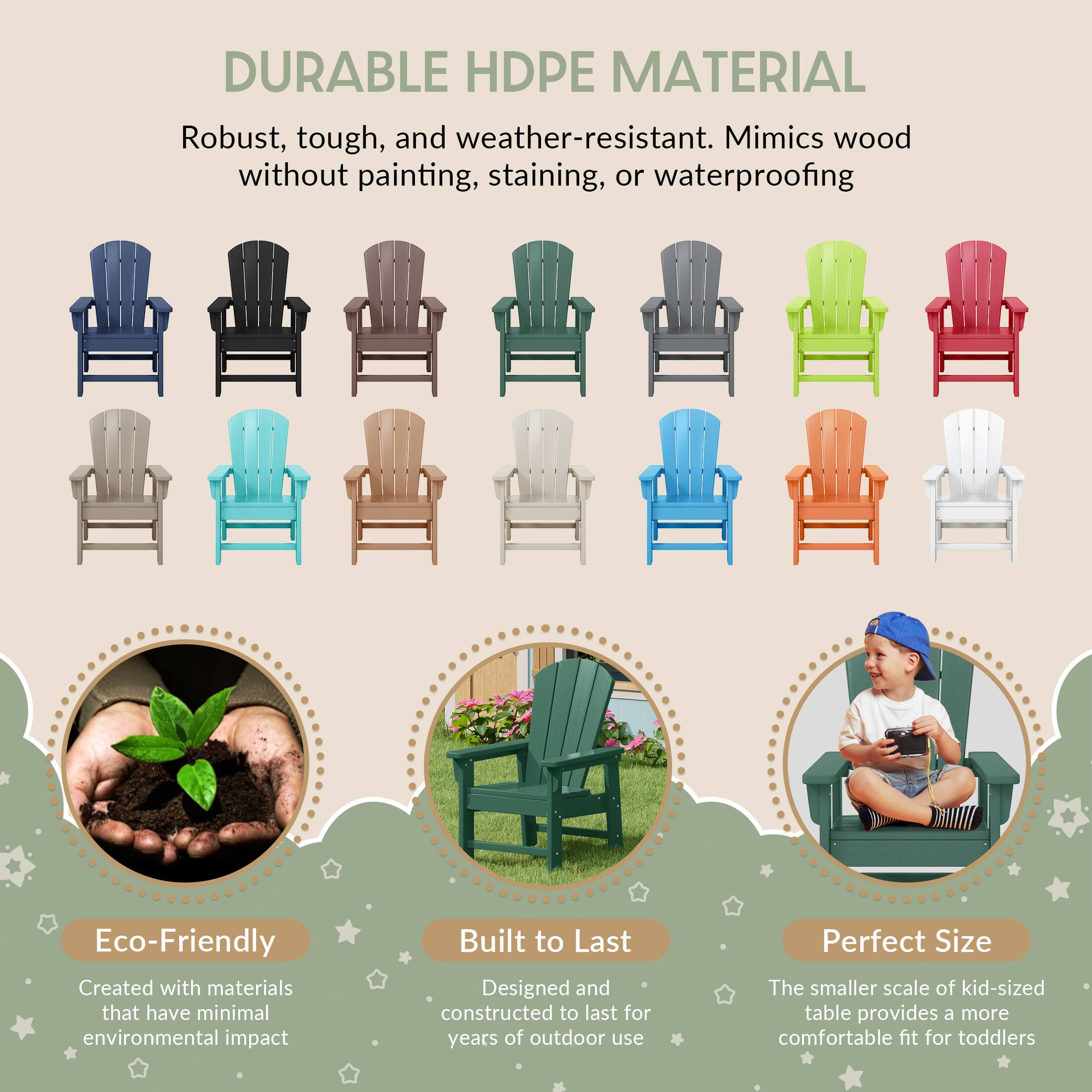 DURABLE HDPE MATERIAL

Robust, tough, and weather-resistant. Mimics wood without painting, staining, or waterproofing

Eco-Friendly
Created with materials that have minimal environmental impact

Built to Last
Designed and constructed to last for years of outdoor use

Perfect Size
The smaller scale of kid-sized table provides a more comfortable fit for toddlers