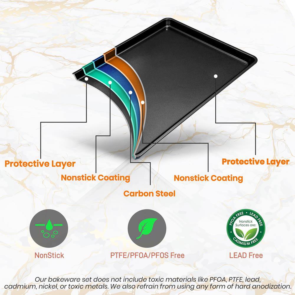 Protective Layer  
Nonstick Coating  
Carbon Steel  

Protective Layer  
Nonstick Coating  

NonStick  
PTFE/PFOA/PFOS Free  
LEAD Free  

Our bakeware set does not include toxic materials like PFOA, PTFE, lead, cadmium, nickel, or toxic metals. We also refrain from using any form of hard anodization.