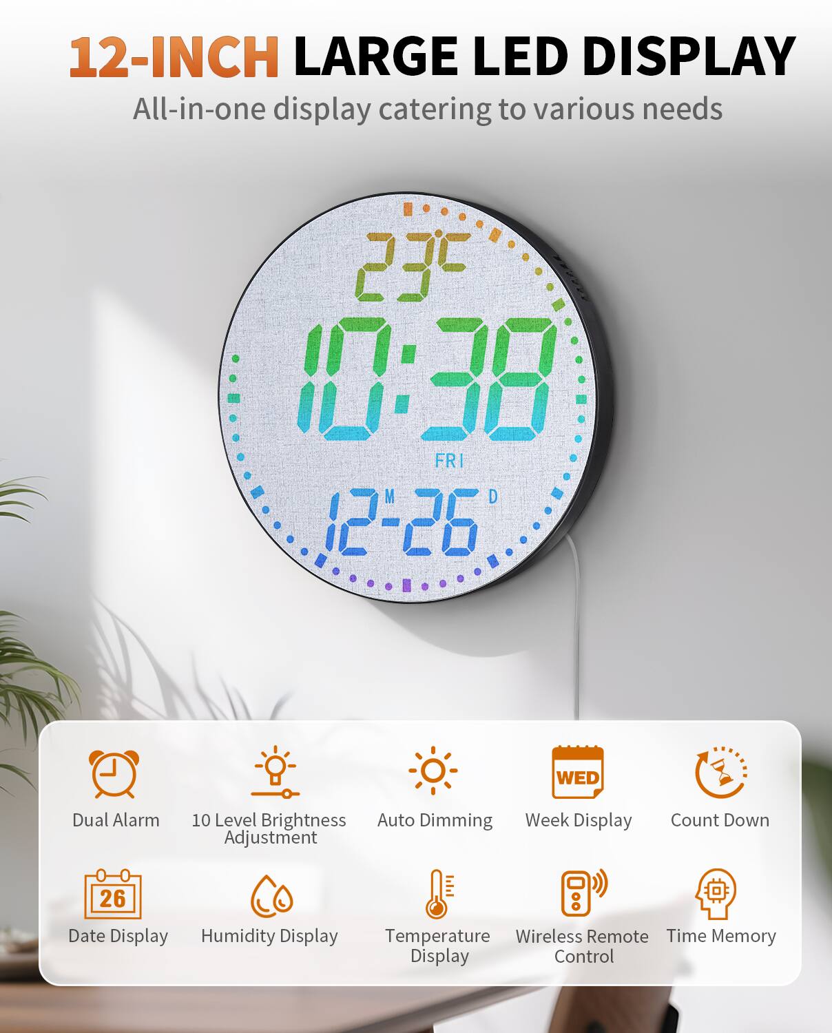 12-INCH LARGE LED DISPLAY  
All-in-one display catering to various needs  

- Dual Alarm  
- 10 Level Brightness Adjustment  
- Auto Dimming  
- Week Display  
- Count Down  
- Date Display  
- Humidity Display  
- Temperature Display  
- Wireless Remote Control  
- Time Memory Display