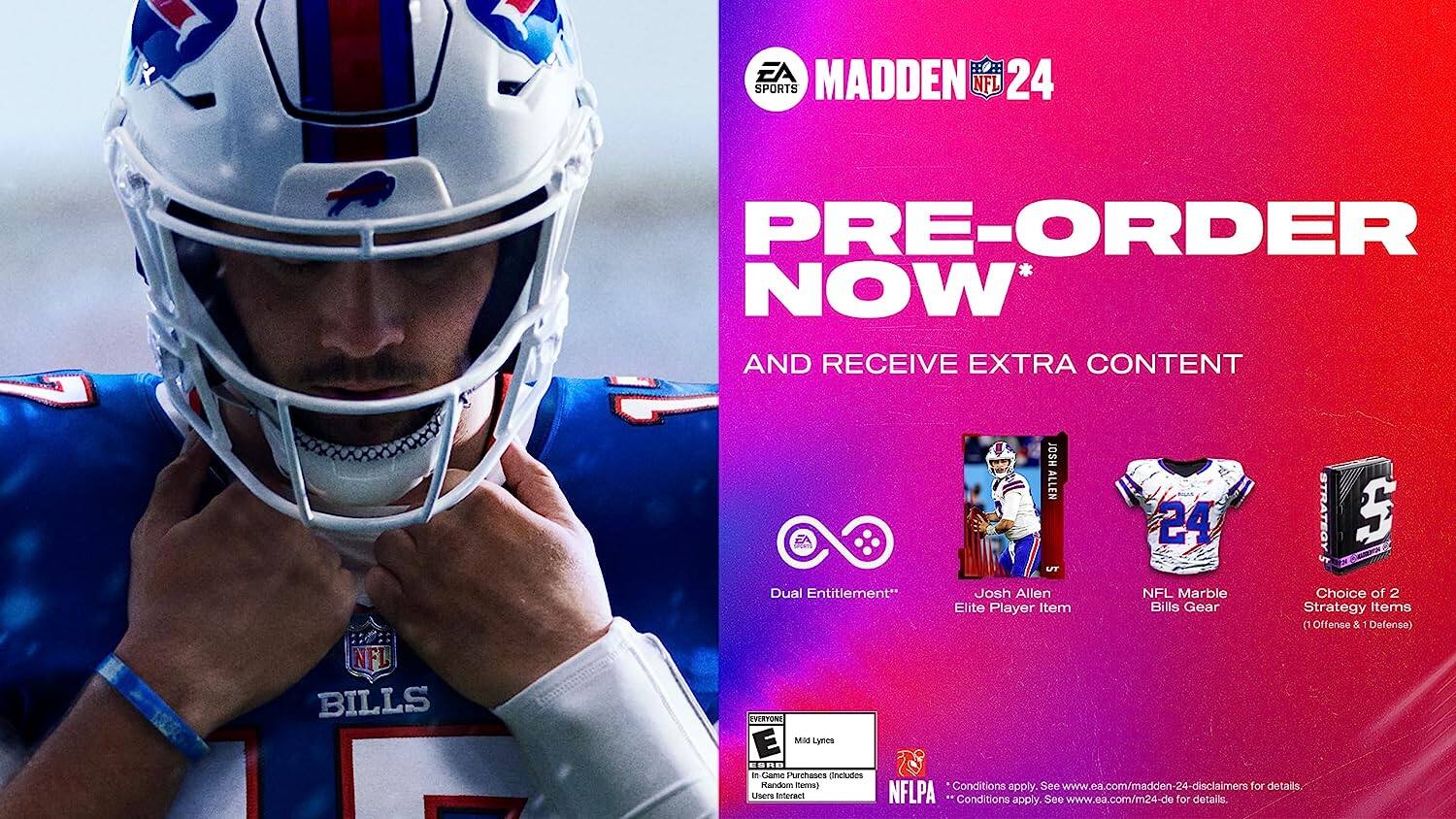 EA Sports Madden 24 NFL Pre-Order Now and Receive Extra Content  
NFL Bills Josh Allen 24 Strategy 5 TV Dual Entitlement**  
Josh Allen NFL Marble Choice of 2 Elite Player Item Bills Gear Strategy Items (1 Offense & Defense)  
EVERTONE E MAS Lynes ESRO - e Came Purchase Includes  
Conditions apply. See www.ea.com/madden-24-disclaimers for details  
USOrE anneract NFLPA Conditions apply. See www.ea.com/m24-de for details.