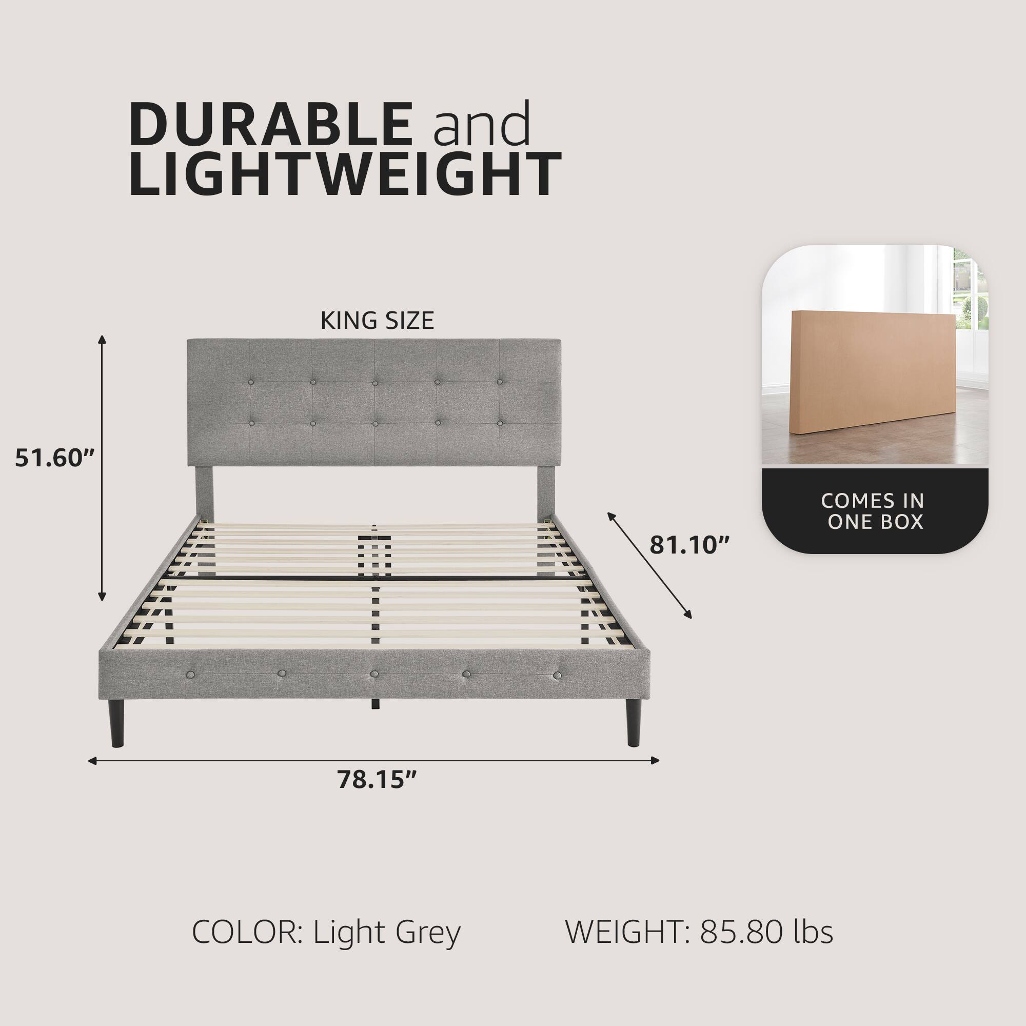 DURABLE and LIGHTWEIGHT  
KING SIZE  
51.60" x 81.10" x 78.15"  
COLOR: Light Grey  
WEIGHT: 85.80 lbs  
COMES IN ONE BOX