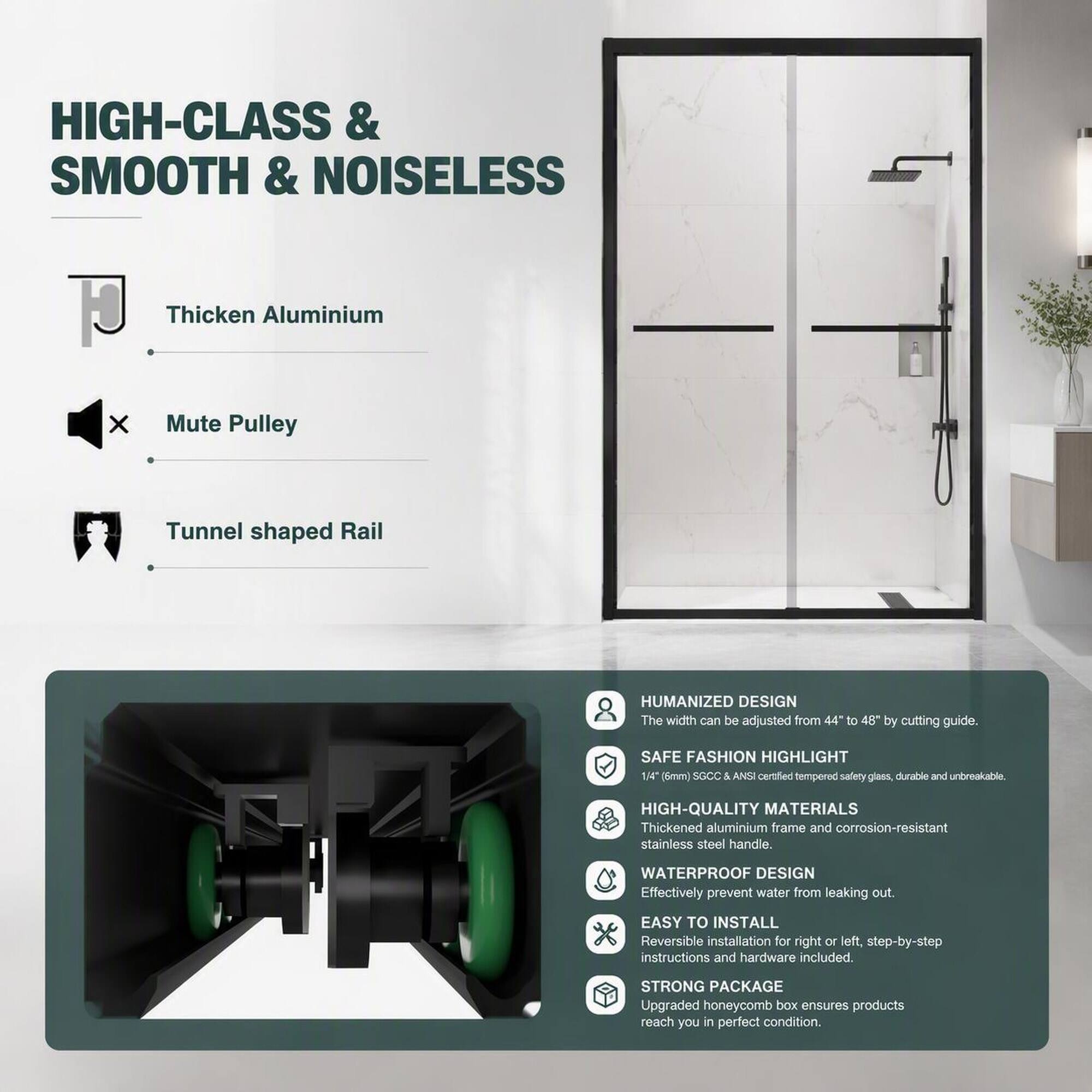 HIGH-CLASS & SMOOTH & NOISELESS

Thicken Aluminium
Mute Pulley
Tunnel shaped Rail

HUMANIZED DESIGN
The width can be adjusted from 44" to 48" by cutting guide.

SAFE FASHION HIGHLIGHT
1/4" (6mm) SGCC & ANSI certified tempered safety glass, durable and unbreakable

HIGH-QUALITY MATERIALS
Thickened aluminium frame and corrosion-resistant stainless steel handle.

WATERPROOF DESIGN
Effectively prevent water from leaking out.

EASY TO INSTALL
Reversible installation for right or left, step-by-step instructions and hardware included.

STRONG PACKAGE
Upgraded honeycomb box ensures products reach you in perfect condition.