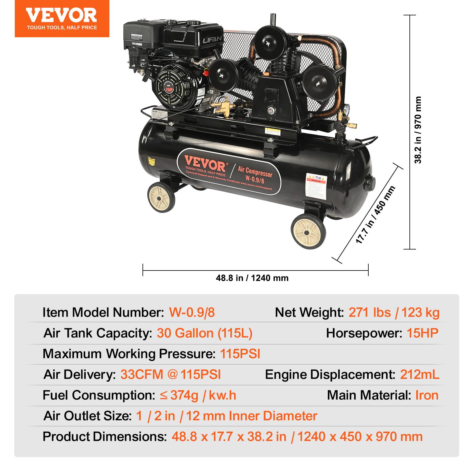 VEVOR TOUGH TOOLS, HALF PRICE

LIFAN VEVOR Air Compressor  
Model Number: W-0.9/8

- Air Tank Capacity: 30 Gallon (115L)
- Maximum Working Pressure: 115PSI
- Air Delivery: 33CFM @ 115PSI
- Horsepower: 15HP
- Fuel Consumption: ≤ 374g / kw.h
- Air Outlet Size: 1 1/2 in / 12 mm Inner Diameter
- Engine Displacement: 212mL
- Main Material: Iron
- Net Weight: 271 lbs / 123 kg
- Product Dimensions: 48.8 x 17.7 x 38.2 in / 1240 x 450 x 970 mm