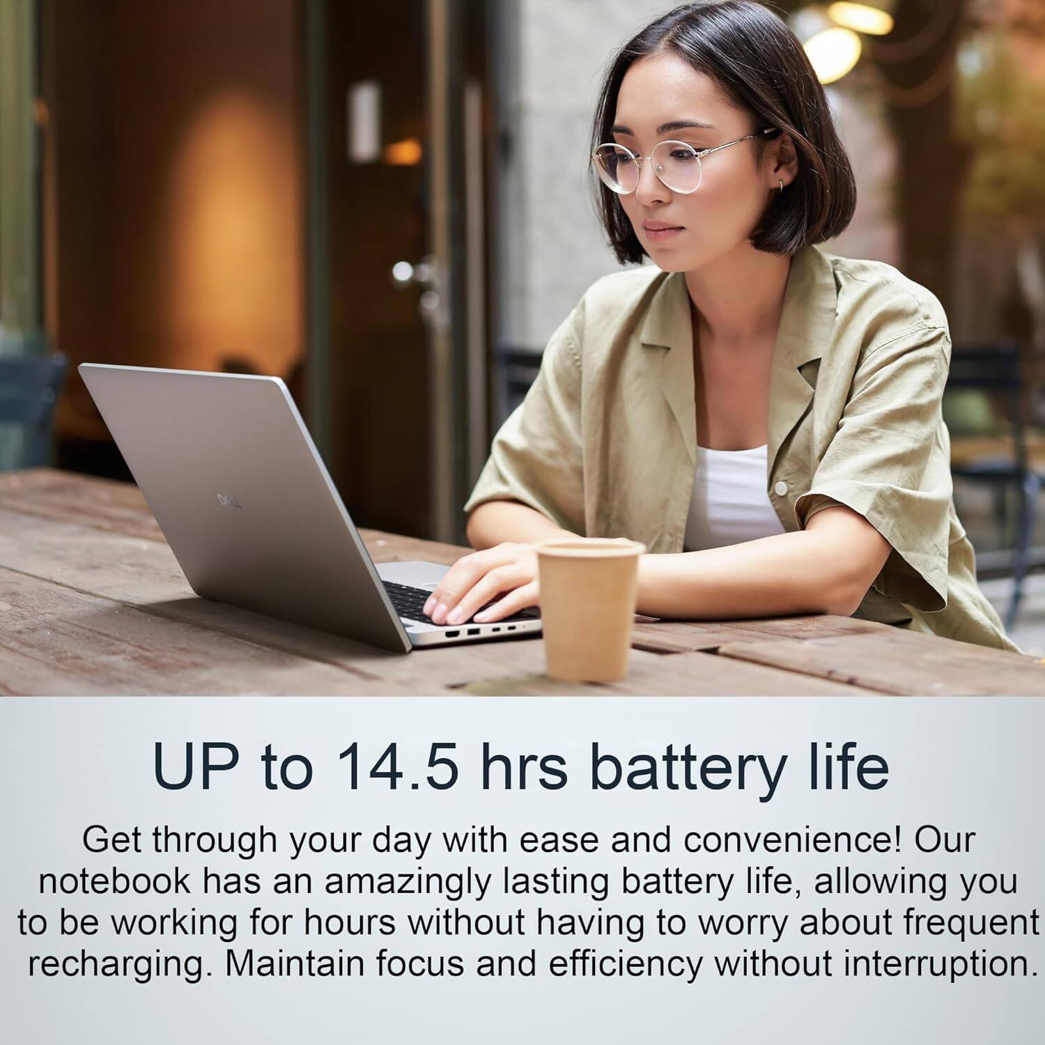 UP to 14.5 hrs battery life

Get through your day with ease and convenience! Our notebook has an amazingly lasting battery life, allowing you to be working for hours without having to worry about frequent recharging. Maintain focus and efficiency without interruption.