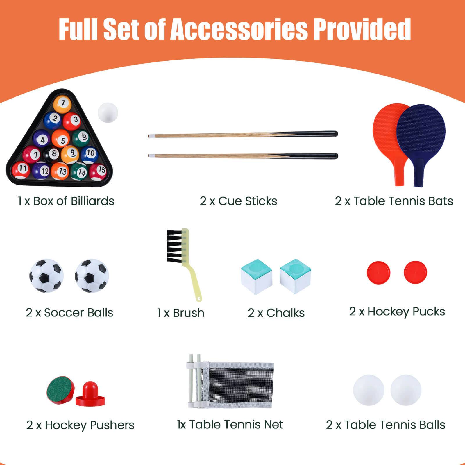Full Set of Accessories Provided

1 x Box of Billiards  
2 x Cue Sticks  
2 x Table Tennis Bats  
2 x Soccer Balls  
1 x Brush  
2 x Chalks  
2 x Hockey Pucks  
2 x Hockey Pushers  
1 x Table Tennis Net  
2 x Table Tennis Balls
