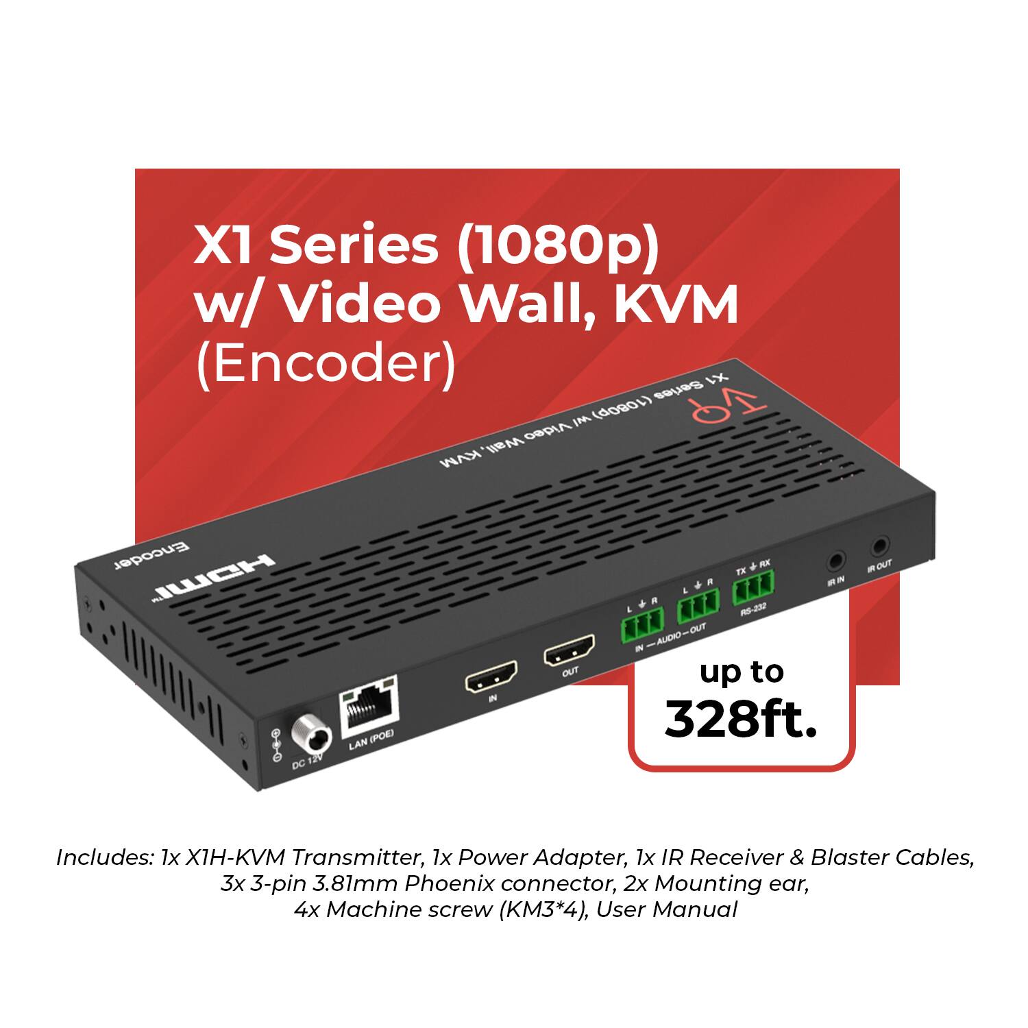 X1 Series (1080p) w/ Video Wall, KVM (Encoder)

Includes: 1x X1H-KVM Transmitter, 1x Power Adapter, 1x IR Receiver & Blaster Cables, 3x 3-pin 3.81mm Phoenix connector, 2x Mounting ear, 4x Machine screw (KM3*4), User Manual

up to 328ft.
