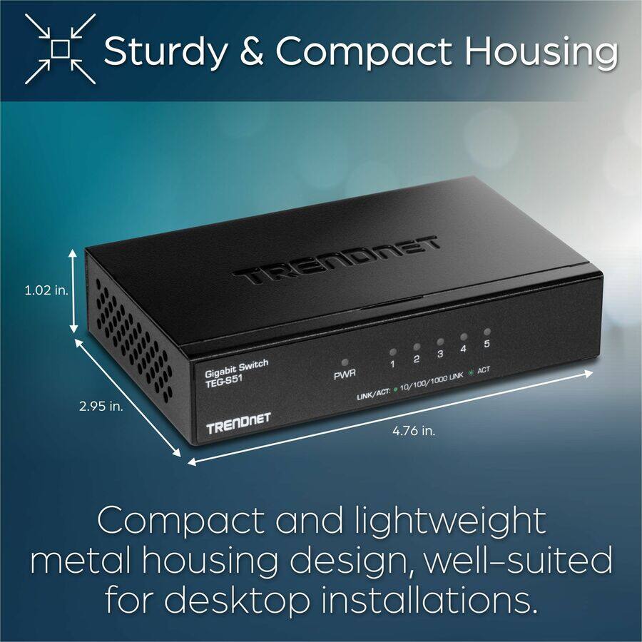 Sturdy & Compact Housing

Compact and lightweight metal housing design, well-suited for desktop installations.

- 1.02 in.
- 2.95 in.
- 4.76 in.

Gigabit Switch TEG-S51

PWR 1 2 3 4 5

LINK/ACT: 10/100/1000 LINK/ACT