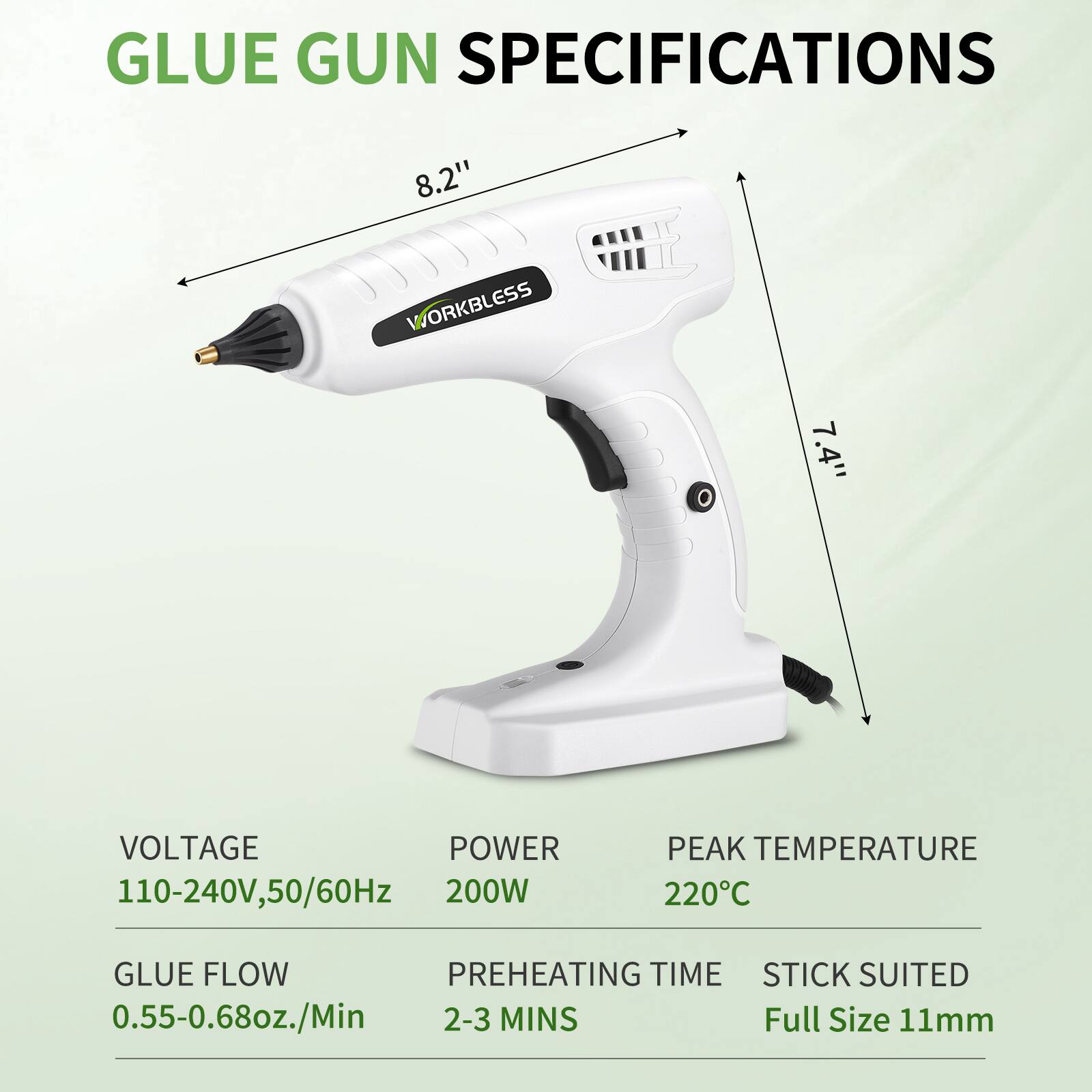 GLUE GUN SPECIFICATIONS

- 8.2" WORKBLESS
- 7.4" VOLTAGE: 110-240V, 50/60Hz
- POWER: 200W
- PEAK TEMPERATURE: 220°C
- GLUE FLOW: 0.55-0.68oz./Min
- PREHEATING TIME: 2-3 MINS
- STICK SUITED: Full Size 11mm