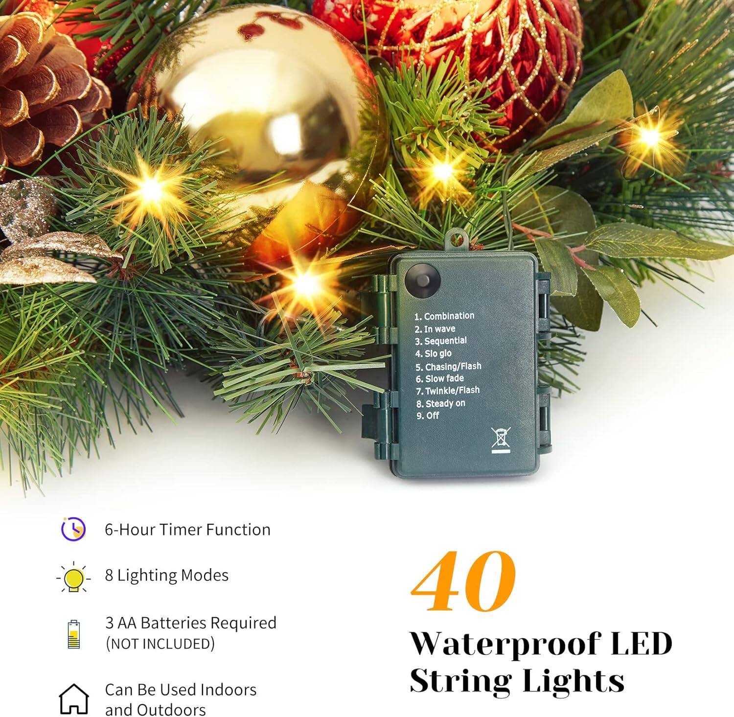 1. Combination  
2. In wave  
3. Sequential  
4. Sio glo  
5. Chasing/Flash  
6. Slow fade  
7. Twinkle/Flash  
8. Steady on  
9. Off  

6-Hour Timer Function  
8 Lighting Modes  
3 AA Batteries Required (NOT INCLUDED)  
Can Be Used Indoors and Outdoors  

40 Waterproof LED String Lights
