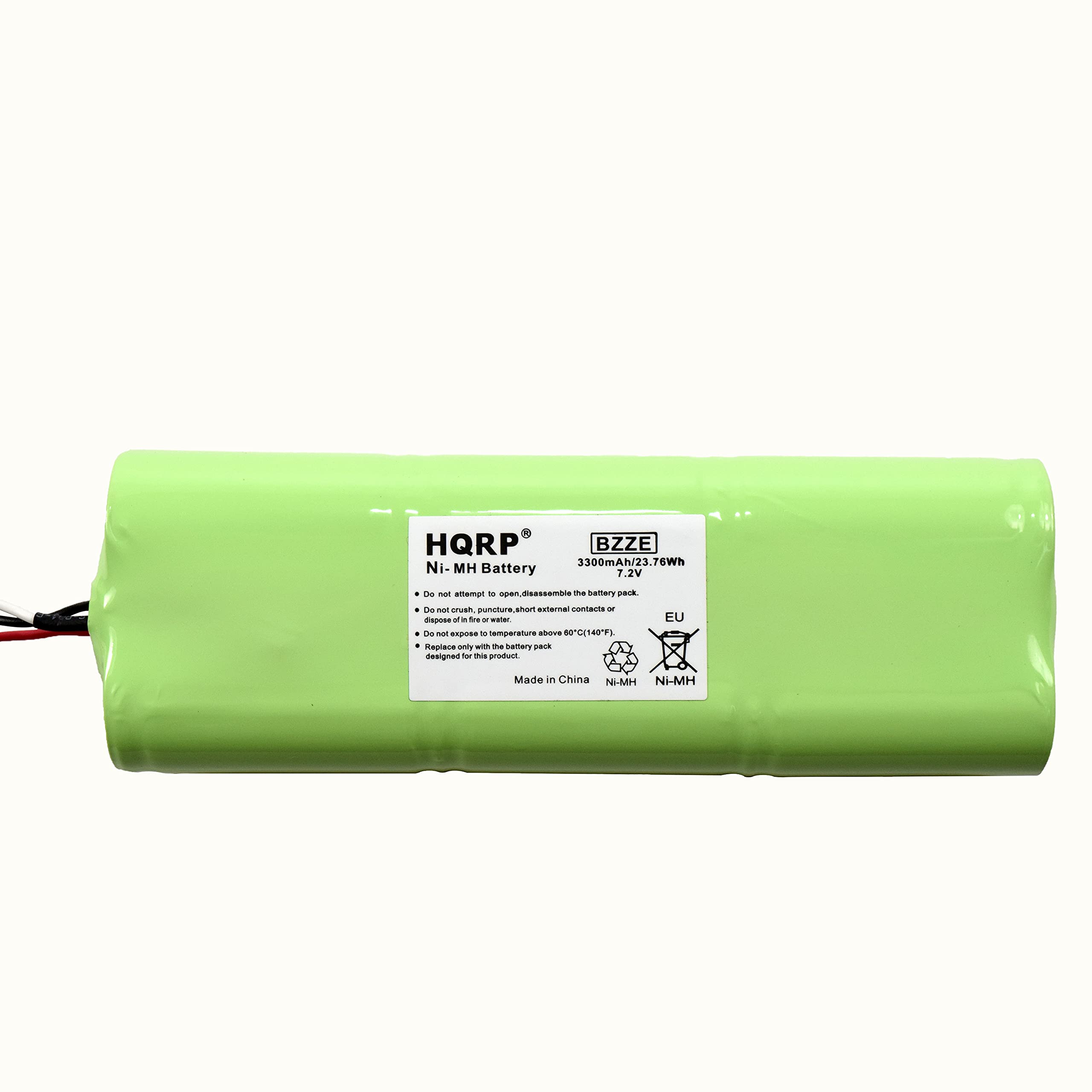 HQRP BZZE 3300mAh/23.76Wh Ni-MH Battery VE.1 Cn - antempri - 1 a ta banary cEI Dus - srush. puncturs_shor astarmal contacts - - - tre - water S - angrone - temparature As 0-0E14873 egaus only - mhe beitery pach dewigned - -s pnot LU Made in China N-MH NI-MH

HQRP®  
BZZE  
Ni-MH Battery  
3300mAh/23.76Wh  
7.2V  

- Do not attempt to open, disassemble the battery pack.  
- Do not crush, puncture, short circuit or dispose of by fire or water.  
- Do not expose to temperature above 60°C (140°F).  
- Do not dispose of in the temporary waste package.  
- Designed for this product.  

Made in China  

EU  
Ni-MH