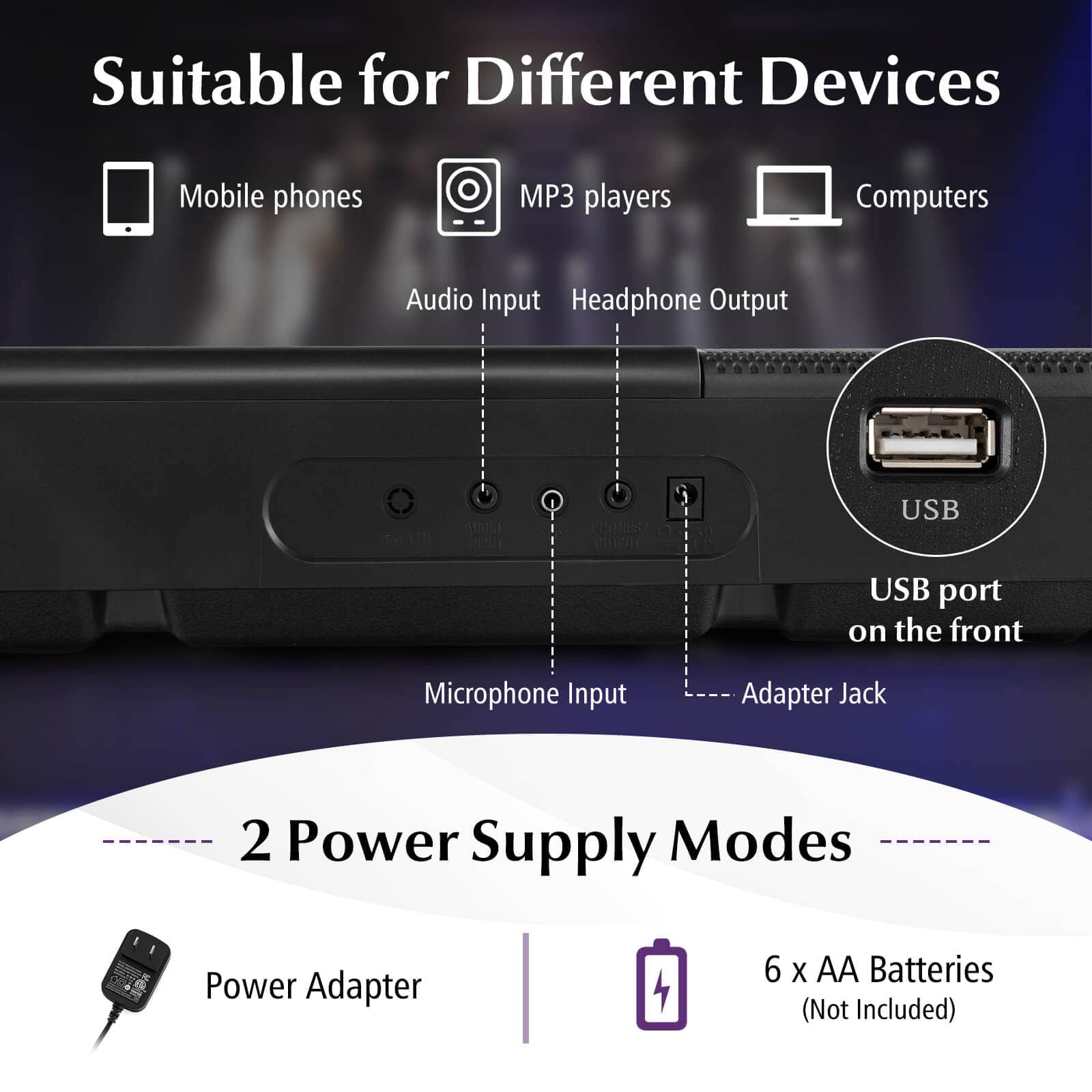 Suitable for Different Devices
Mobile phones
MP3 players
Computers
Audio Input
Headphone Output
USB port on the front
Microphone Input
Adapter Jack
2 Power Supply Modes
Power Adapter
6 x AA Batteries (Not Included)