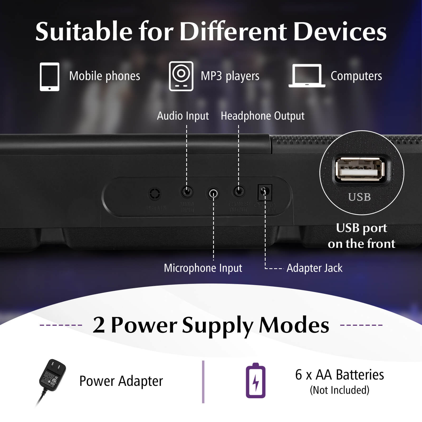Suitable for Different Devices  
Mobile phones  
MP3 players  
Computers  
Audio Input  
Headphone Output  
USB port on the front  
Microphone Input  
Adapter Jack  

2 Power Supply Modes  
Power Adapter  
6 x AA Batteries (Not Included)