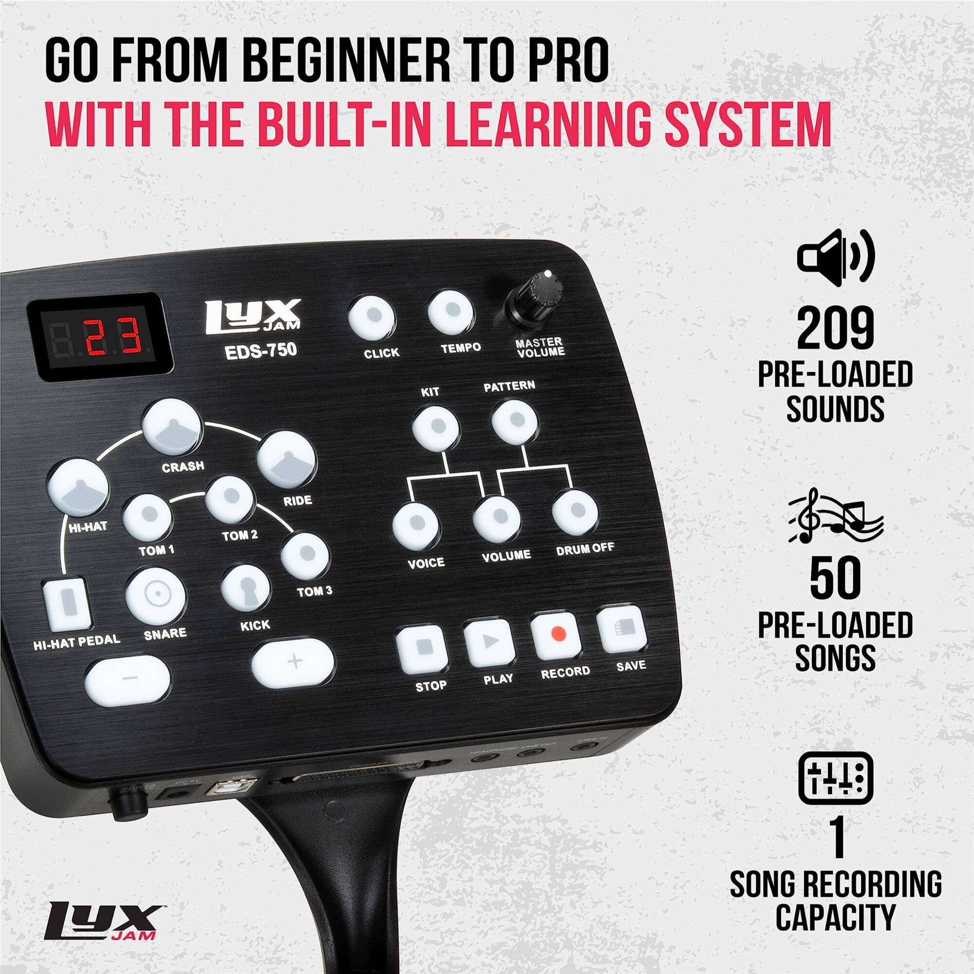 GO FROM BEGINNER TO PRO WITH THE BUILT-IN LEARNING SYSTEM.

2.3 LX JAM EDS-750:
- Click Tempo Master
- Volume Kit
- Pattern 209
- 209 Pre-Loaded Sounds
- Crash Ride AH-IH
- Tom 1 SNARE TAH-IH
- Pedal TM 2
- Kick TM 3
- + Voice
- Stop Drum Off
- Volume Save
- Play
- Record
- 50 Pre-Loaded Songs
- 1YX JAM
- 1 Song Recording Capacity