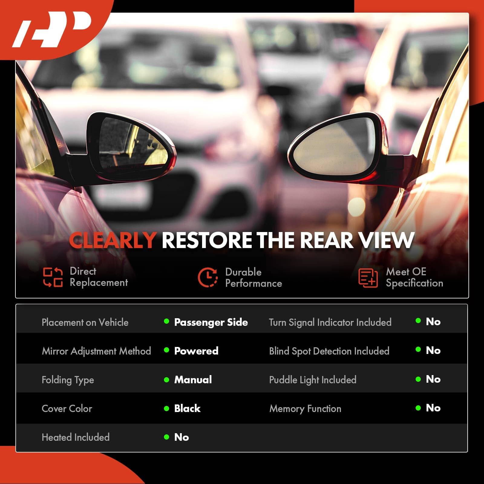 CLEARLY RESTORE THE REAR VIEW

- Direct Replacement
- Durable Performance
- Meet OE Specification

Placement on Vehicle: Passenger Side

Mirror Adjustment Method: Powered

Folding Type: Manual

Cover Color: Black

Heated Included: No

Turn Signal Indicator Included: No

Blind Spot Detection Included: No

Puddle Light Included: No

Memory Function: No