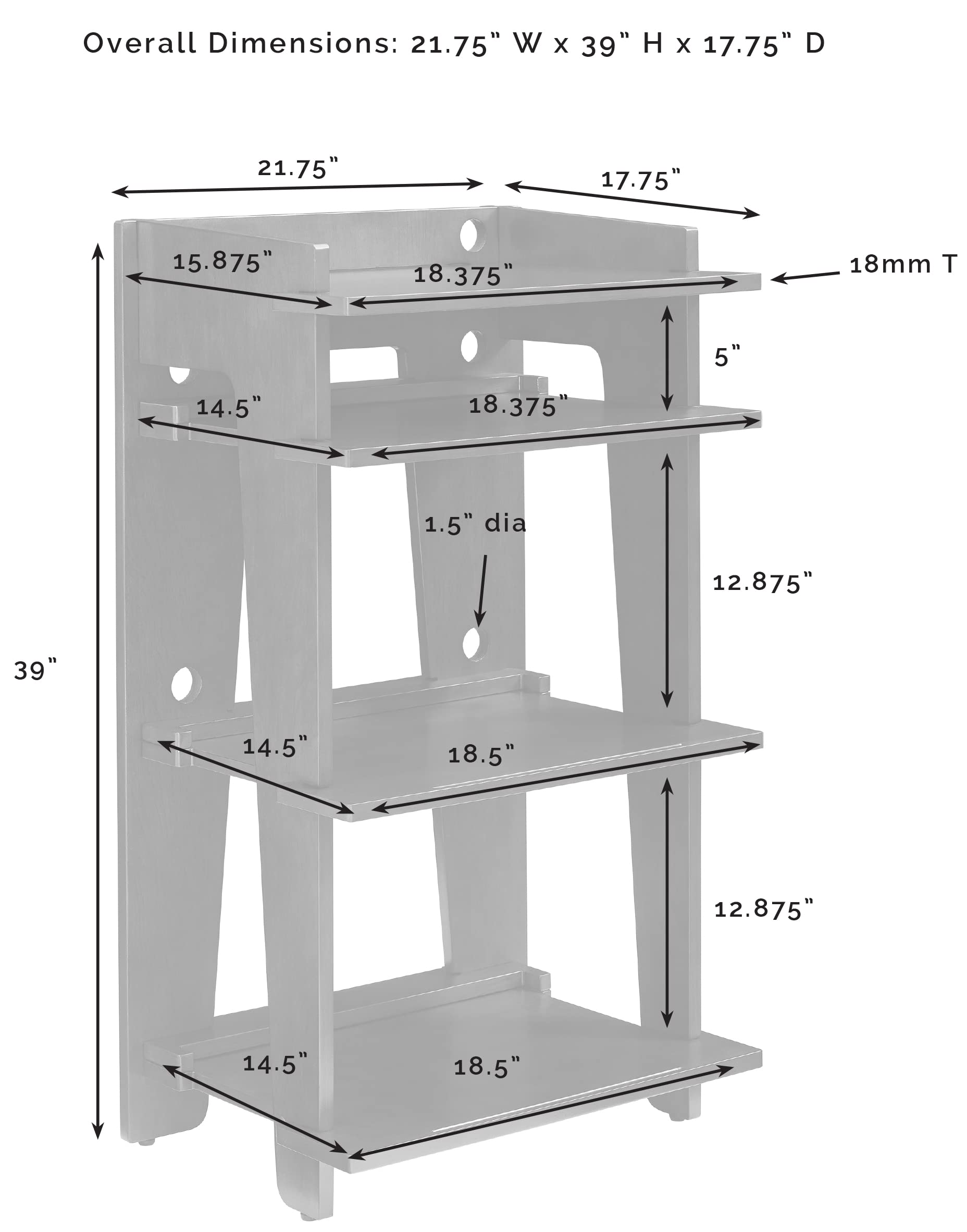 Overall Dimensions: 21.75" W x 39" H x 17.75" D

- 21.75"
- 17.75"
- 15.875"
- 18.375"
- 18mm T
- 5"
- 14.5"
- 18.375"
- 1.5" dia
- 12.875"
- 39"
- 14.5"
- 18.5"
- 12.875"
- 14.5"
- 18.5"