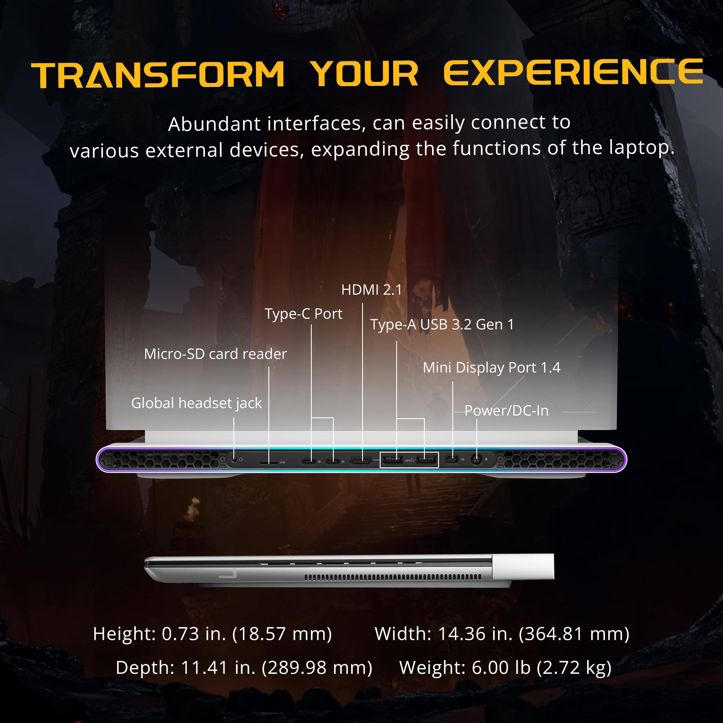 TRANSFORM YOUR EXPERIENCE

Abundant interfaces, can easily connect to various external devices, expanding the functions of the laptop.

- HDMI 2.1
- Type-C Port
- Type-A USB 3.2 Gen 1
- Mini Display Port 1.4
- Micro-SD card reader
- Global headset jack
- Power/DC-In

Height: 0.73 in. (18.57 mm)
Width: 14.36 in. (364.81 mm)
Depth: 11.41 in. (289.98 mm)
Weight: 6.00 lb (2.72 kg)