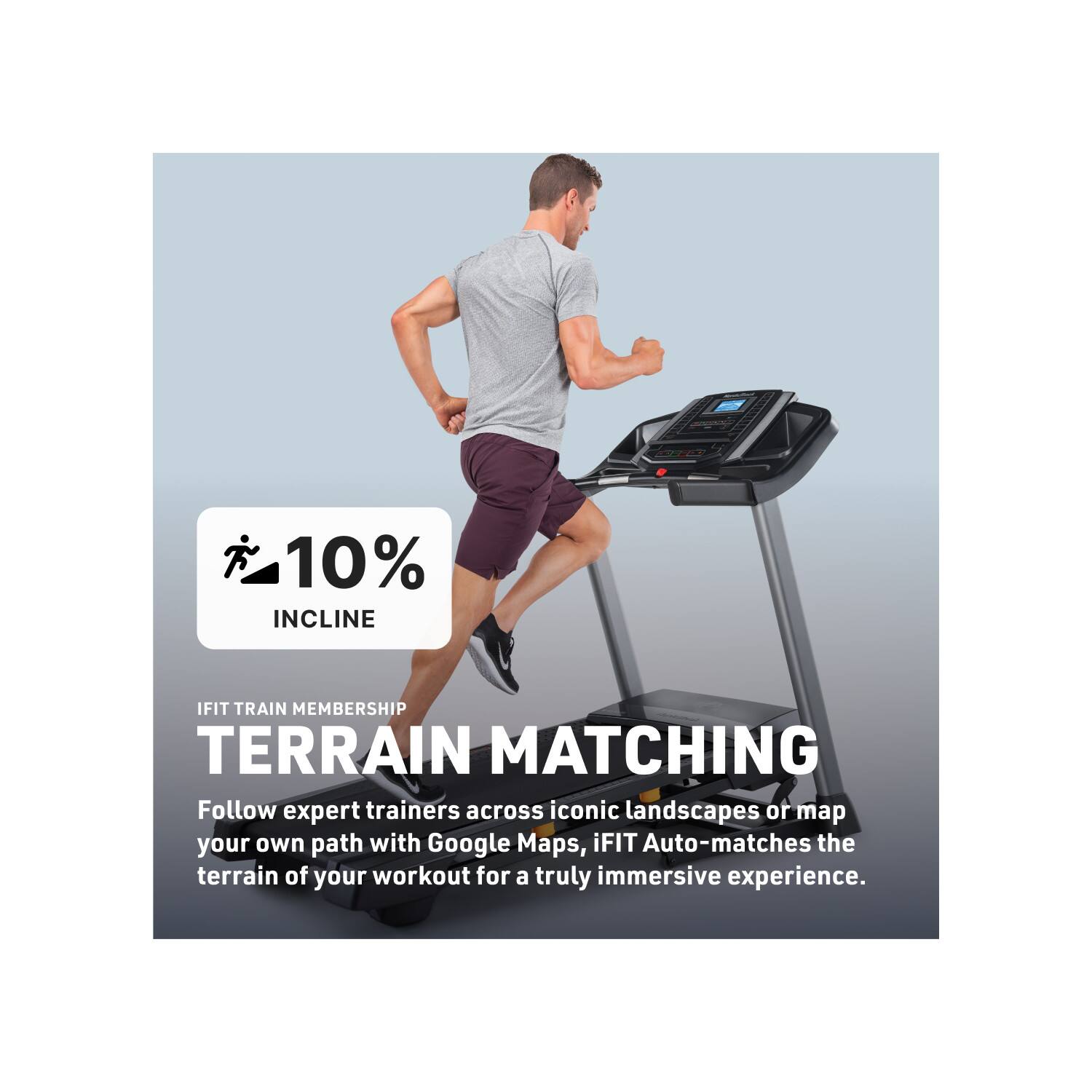 10% INCLINE  
IFIT TRAIN MEMBERSHIP  
TERRAIN MATCHING  

Follow expert trainers across iconic landscapes or map your own path with Google Maps. iFIT Auto-matches the terrain of your workout for a truly immersive experience.