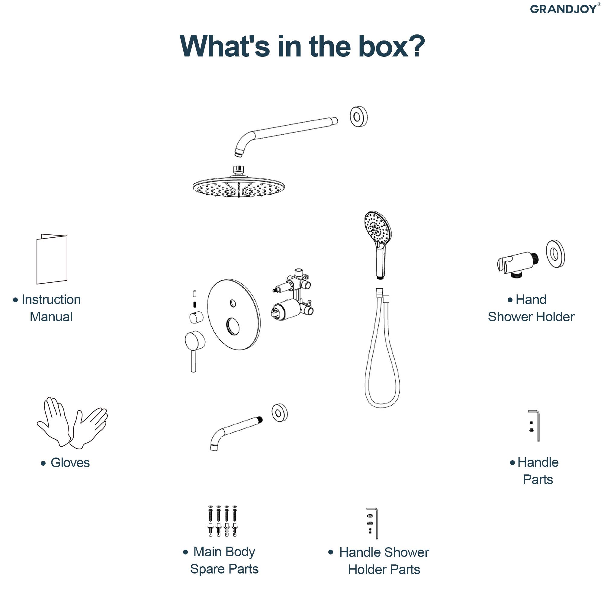 GRANDJOY

What's in the box?

- Instruction Manual
- Gloves
- Main Body Spare Parts
- Handle Shower Holder Parts
- Handle Parts
- Hand Shower Holder