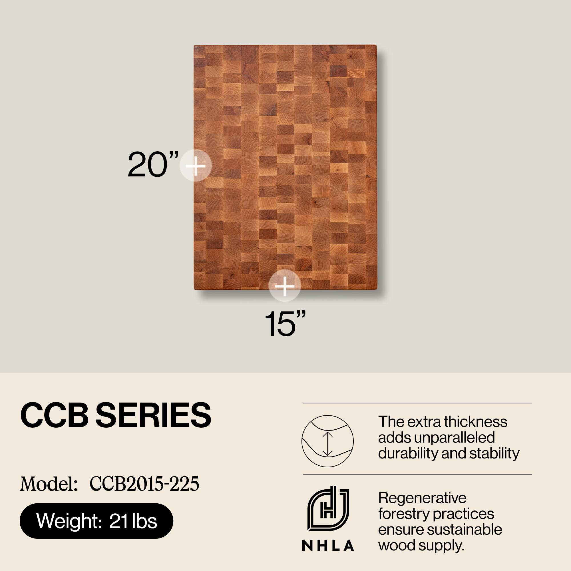 20" x 15"  
CCB SERIES  
Model: CCB2015-225  
Weight: 21 lbs  

The extra thickness adds unparalleled durability and stability.  
Regenerative forestry practices ensure sustainable NHLA wood supply.