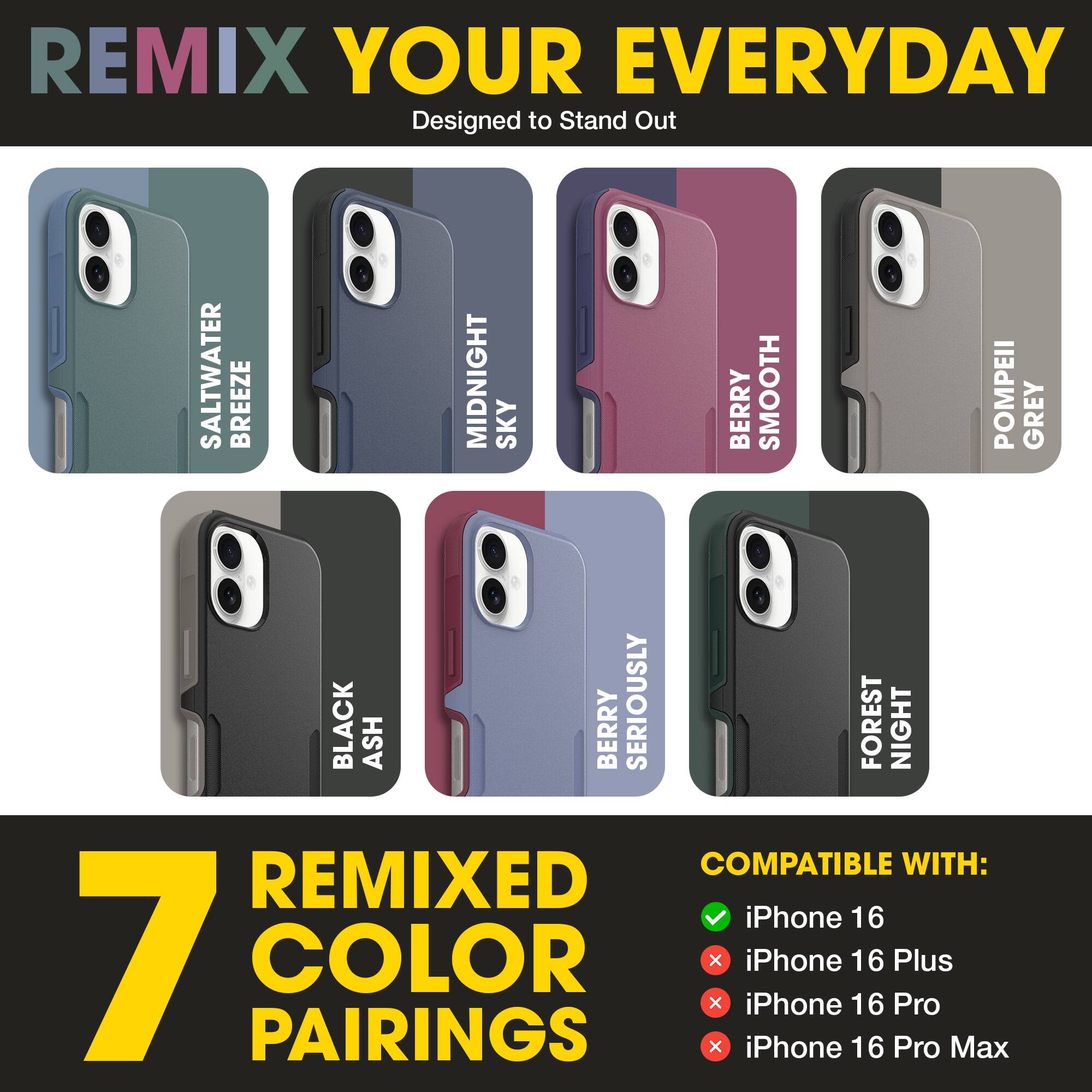REMIX YOUR EVERYDAY  
Designed to Stand Out  

SALTWATER BREEZE  
MIDNIGHT SKY  
BERRY SMOOTH  
POMPEII GREY  
BLACK ASH  
BERRY SERIOUSLY  
FOREST NIGHT  

7 REMIXED COLOR PAIRINGS  

COMPATIBLE WITH:  
✓ iPhone 16  
✗ iPhone 16 Plus  
✗ iPhone 16 Pro  
✗ iPhone 16 Pro Max