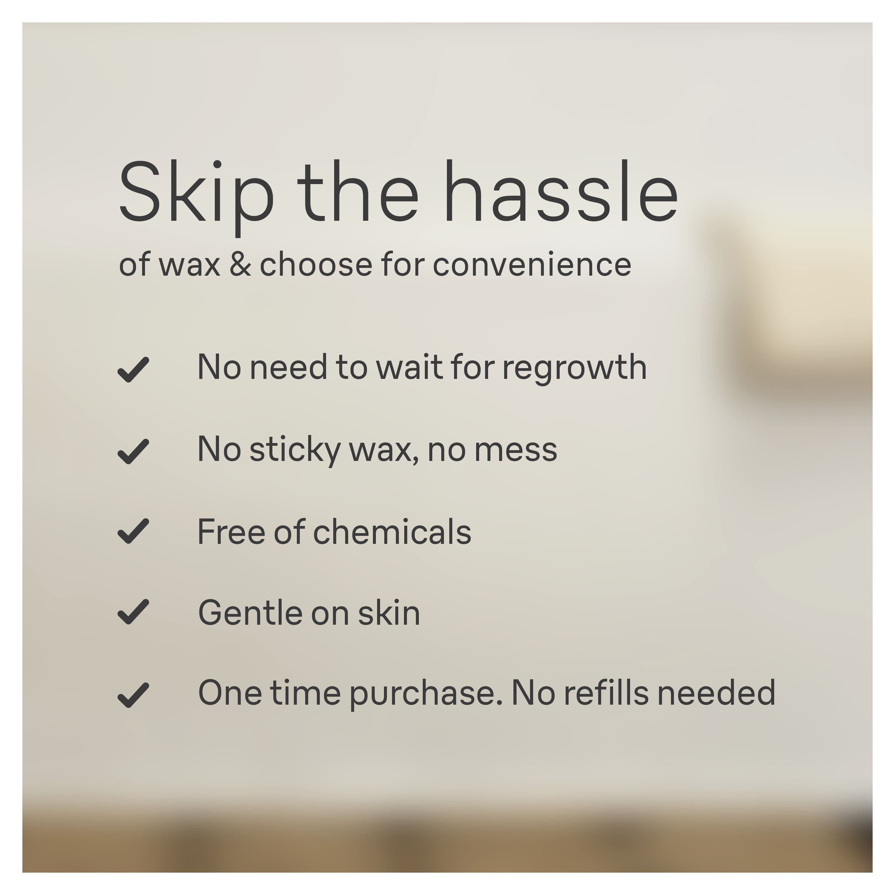 Skip the Hassle of Wax & Choose for Convenience
No need to wait for regrowth
No sticky wax, no mess
Free of chemicals
Gentle on skin
One time purchase. No refills needed