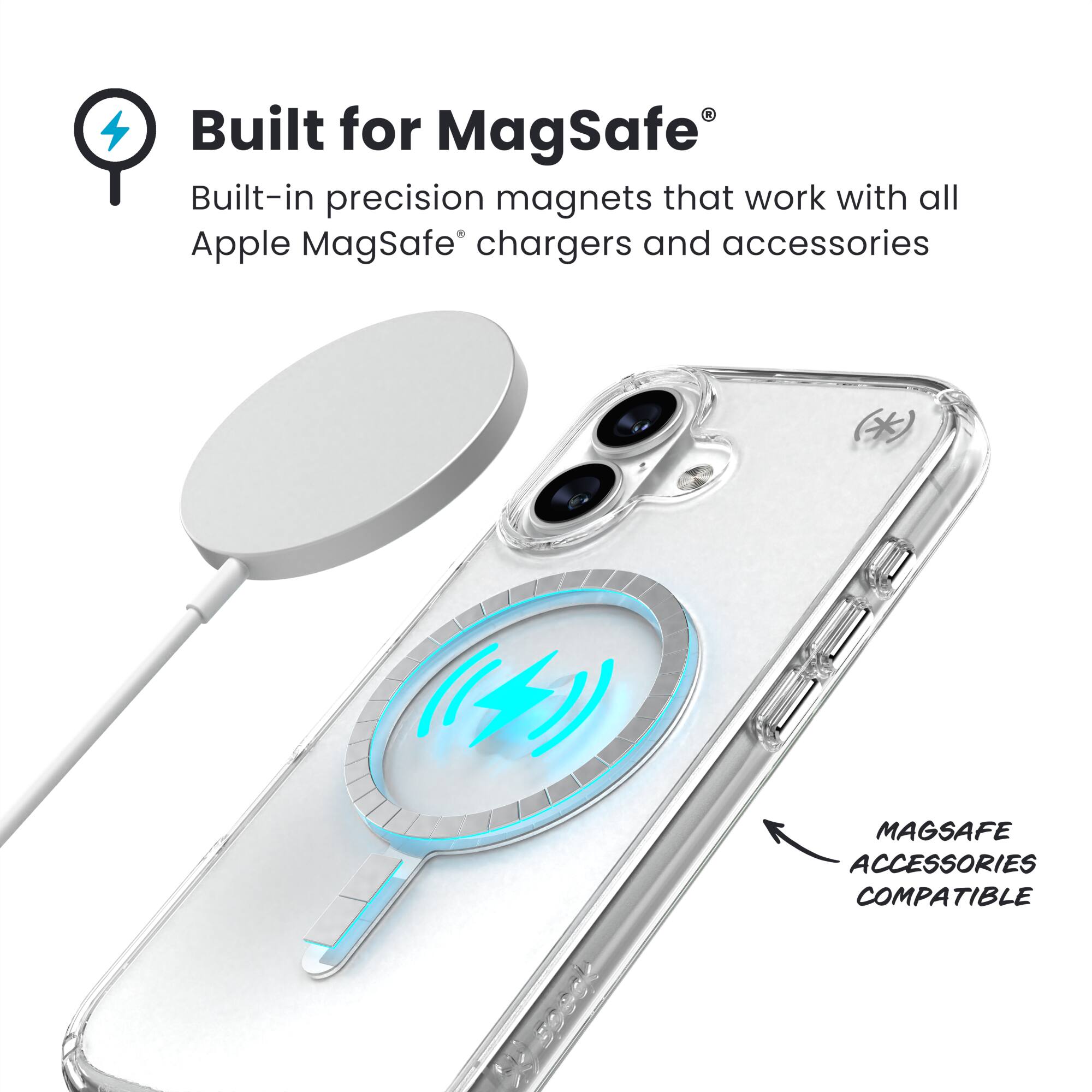 Built for MagSafe®  
Built-in precision magnets that work with all Apple MagSafe® chargers and accessories  

MAGSAFE ACCESSORIES COMPATIBLE