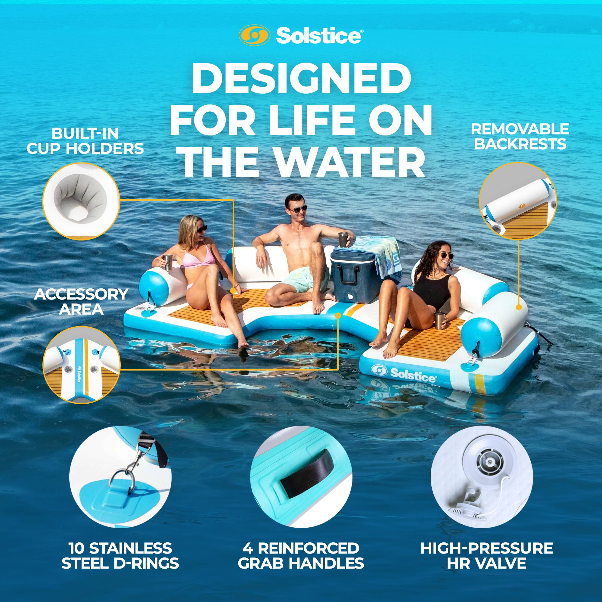 Solstice DESIGNED FOR LIFE ON THE WATER

- BUILT-IN CUP HOLDERS
- REMOVABLE BACKRESTS
- ACCESSORY AREA
- 10 STAINLESS STEEL D-RINGS
- 4 REINFORCED HIGH-PRESSURE GRAB HANDLES
- HR VALVE