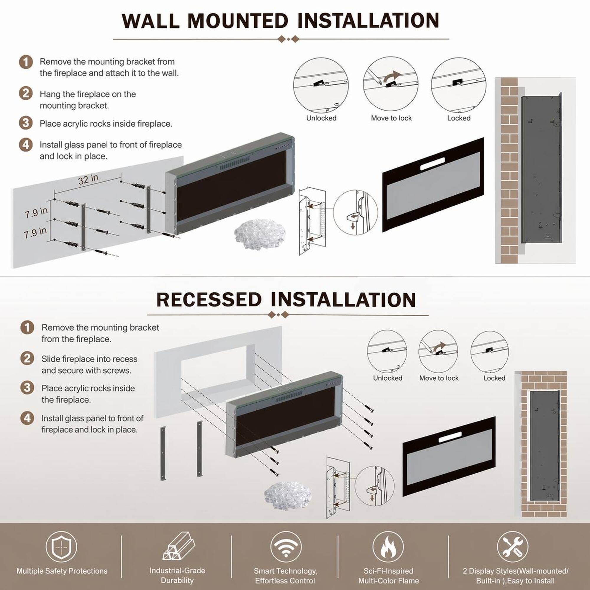 WALL MOUNTED INSTALLATION

1. Remove the mounting bracket from the fireplace and attach it to the wall.
2. Hang the fireplace on the mounting bracket.
3. Place acrylic rocks inside fireplace.
4. Install glass panel to front of fireplace and lock in place.

RECESSED INSTALLATION

1. Remove the mounting bracket from the fireplace.
2. Slide fireplace into recess and secure with screws.
3. Place acrylic rocks inside the fireplace.
4. Install glass panel to front of fireplace and lock in place.

Multiple Safety Protections
Industrial-Grade Durability
Smart Technology, Effortless Control
Sci-Fi-Inspired Multi-Color Flame
2 Display Styles (Wall-mounted/ Built-in), Easy to Install