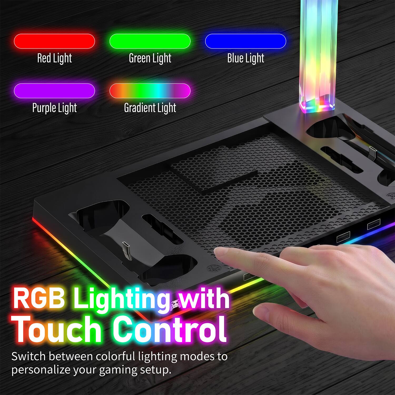 Red Light  
Green Light  
Blue Light  
Purple Light  
Gradient Light  

RGB Lighting with Touch Control  
Switch between colorful lighting modes to personalize your gaming setup.