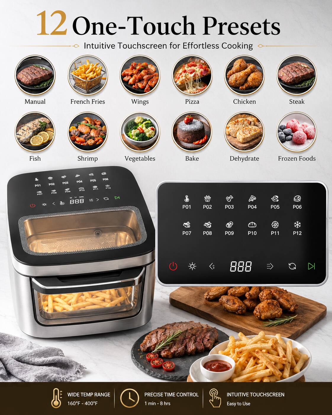 12 One-Touch Presets Intuitive Touchscreen for Effortless Cooking

Manual French Fries Wings Pizza Chicken Steak Fish Shrimp Vegetables Bake Dehydrate Frozen Foods

WIDE TEMP RANGE PRECISE TIME CONTROL INTUITIVE TOUCHSCREEN

160°F - 400°F 1 min - 8 hrs Easy to Use