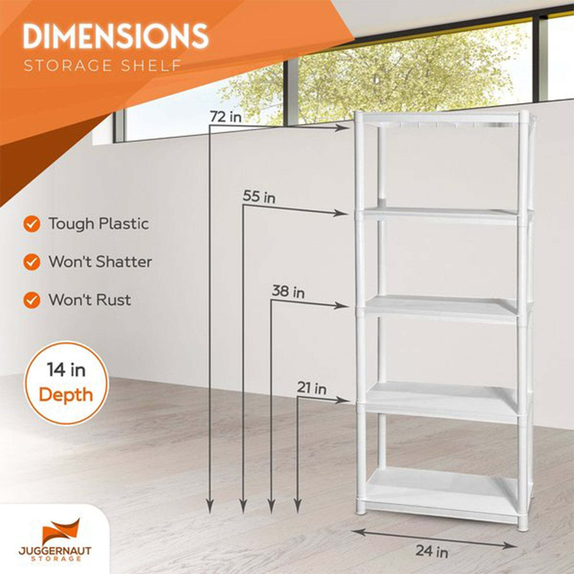 DIMENSIONS  
STORAGE SHELF  

- Tough Plastic  
- Won't Shatter  
- Won't Rust  

14 in Depth  

72 in  
55 in  
38 in  
21 in  
24 in  

JUGGERNAUT STORAGE
