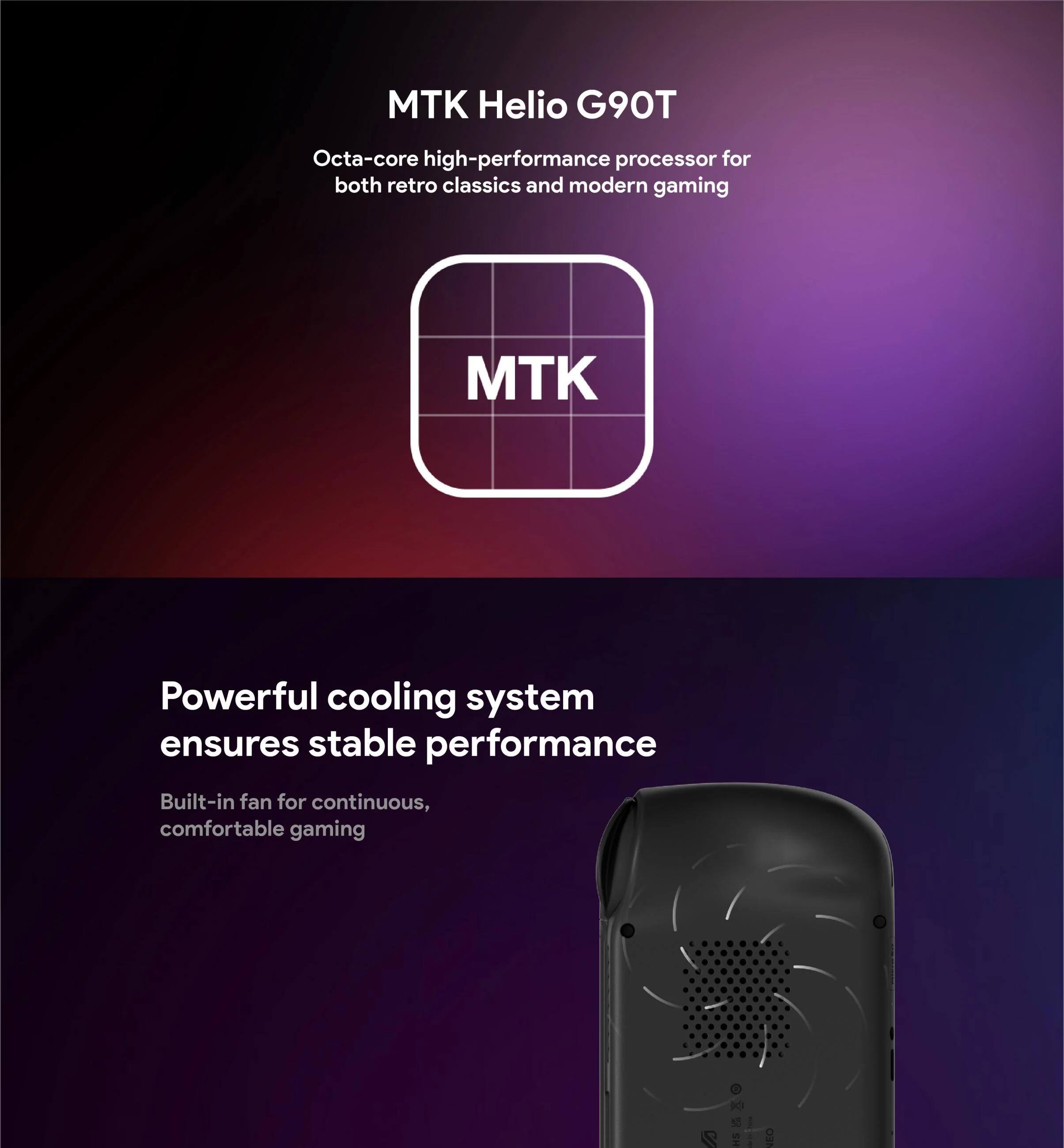 MTK Helio G90T  
Octa-core high-performance processor for both retro classics and modern gaming  

Powerful cooling system ensures stable performance  
Built-in fan for continuous, comfortable gaming