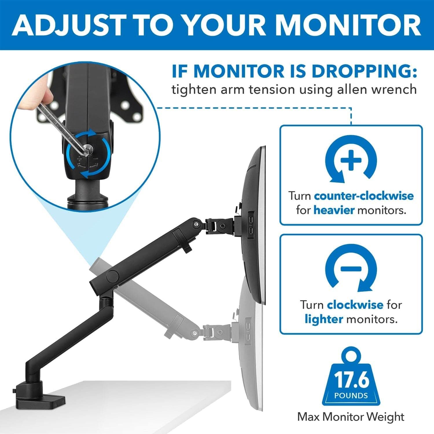 ADJUST TO YOUR MONITOR

IF MONITOR IS DROPPING: tighten arm tension using allen wrench

Turn counter-clockwise for heavier monitors.

Turn clockwise for lighter monitors.

17.6 POUNDS Max Monitor Weight