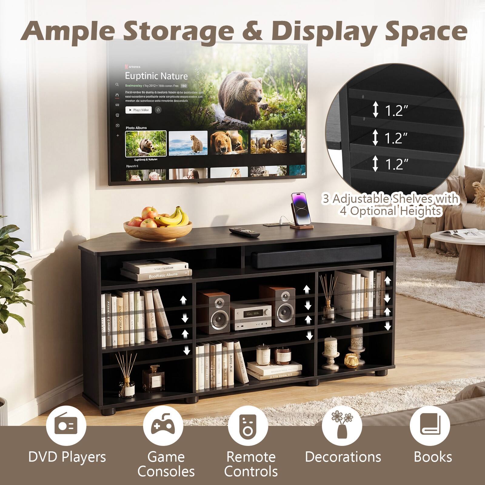 Ample Storage & Display Space

Euptinic Nature

3 Adjustable Shelves with 4 Optional Heights

1.2" 1.2" 1.2"

DVD Players Game Consoles Remote Controls Decorations Books