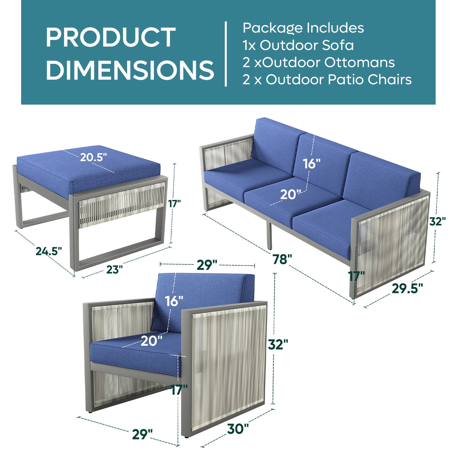 PRODUCT DIMENSIONS

Package Includes
1x Outdoor Sofa
2 x Outdoor Ottomans
2 x Outdoor Patio Chairs

20.5"
16"
17"
20"
32"
24.5"
23"
16"
29"
78"
17"
29.5"
20"
32"
17"
29"
30"