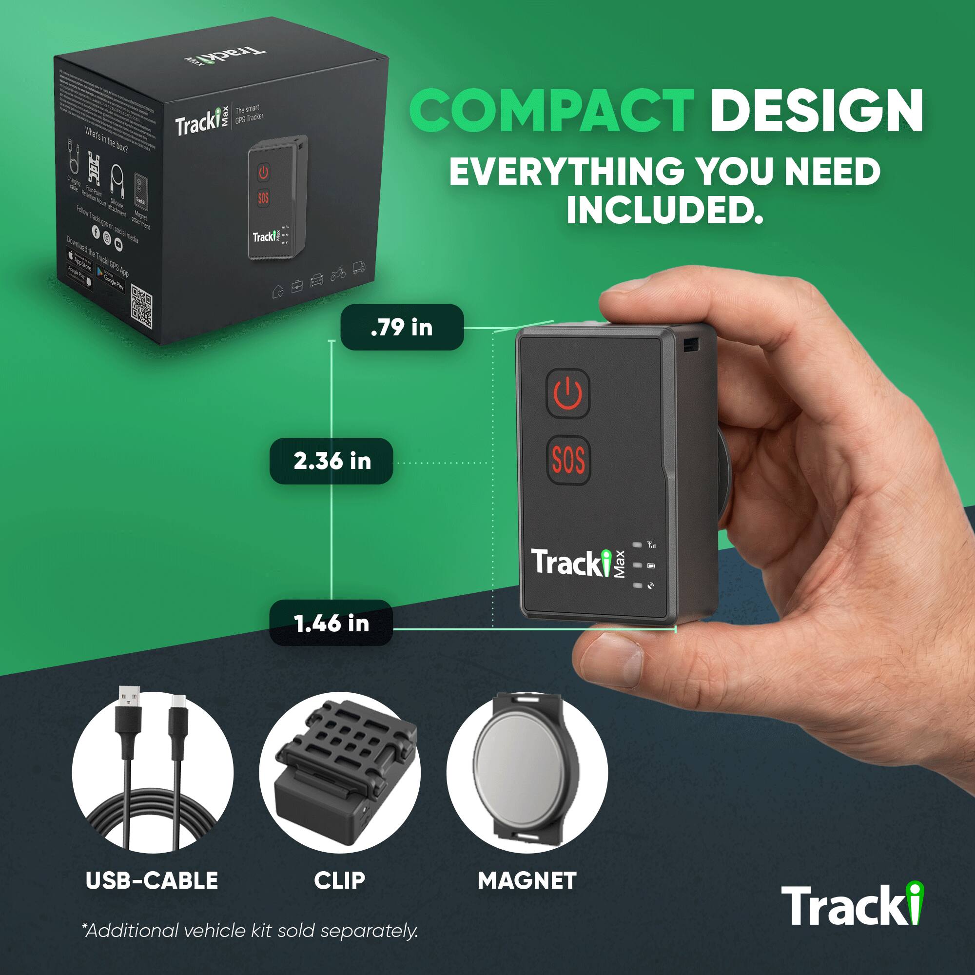 What's the box?

MAN Track The smart TrackY Trader Track!!

COMPACT DESIGN EVERYTHING YOU NEED INCLUDED.

.79 in
2.36 in
SOS
1.46 in

Tracki Max

USB-CABLE *Additional vehicle kit sold separately.
MAGNET

Tracki