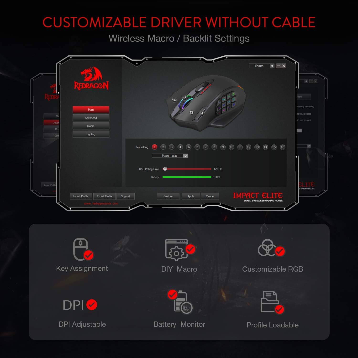CUSTOMIZABLE DRIVER WITHOUT CABLE  
Wireless Macro / Backlit Settings  

English  
X  
REDRAGON Main Advanced Macro  
X SCOID cooking the day le e released by in pressed  
Upit  
Lighting  
Key setting  
3  
I  
5  
6  
7  
3  
II  
II  
12  
13  
14  
15  
If  
Macro adad  
USB Polling Rate  
125kc  
inport Protein  
Impot Profile Export Profile Support redragonzone com  
Battery Restore 0  
Poply  
100% Cancel  
IMPACT ELITE WIRED WIRSLESS GAMING MOUSE  
ELITE GIORA HOUSE  
Key Assignment  
DIY Macro  
Customizable RGB  
DPI  
DPI Adjustable  
Battery Monitor  
Profile Loadable