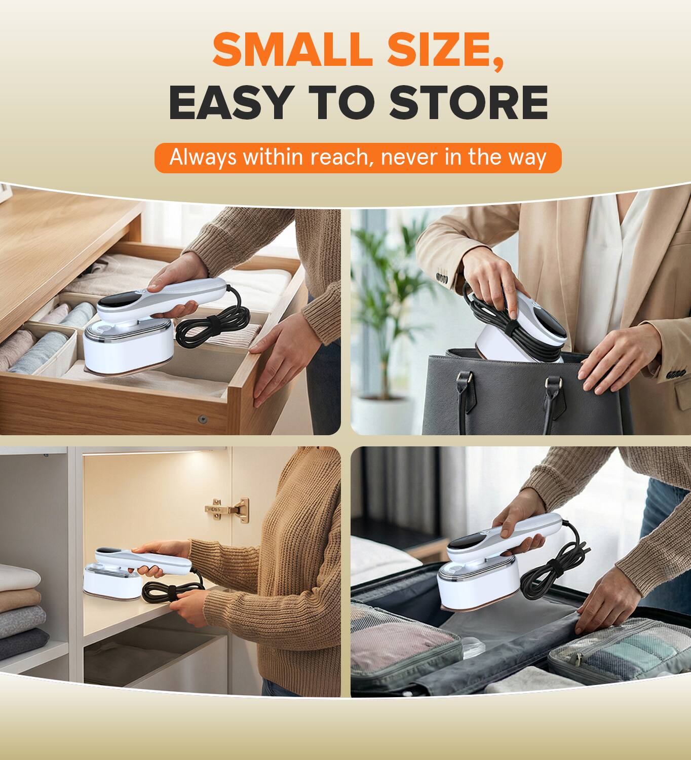 SMALL SIZE, EASY TO STORE  
Always within reach, never in the way