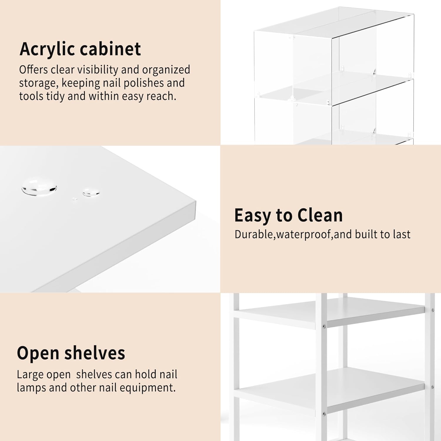 Acrylic cabinet  
Offers clear visibility and organized storage, keeping nail polishes and tools tidy and within easy reach.

Easy to Clean  
Durable, waterproof, and built to last

Open shelves  
Large open shelves can hold nail lamps and other nail equipment.