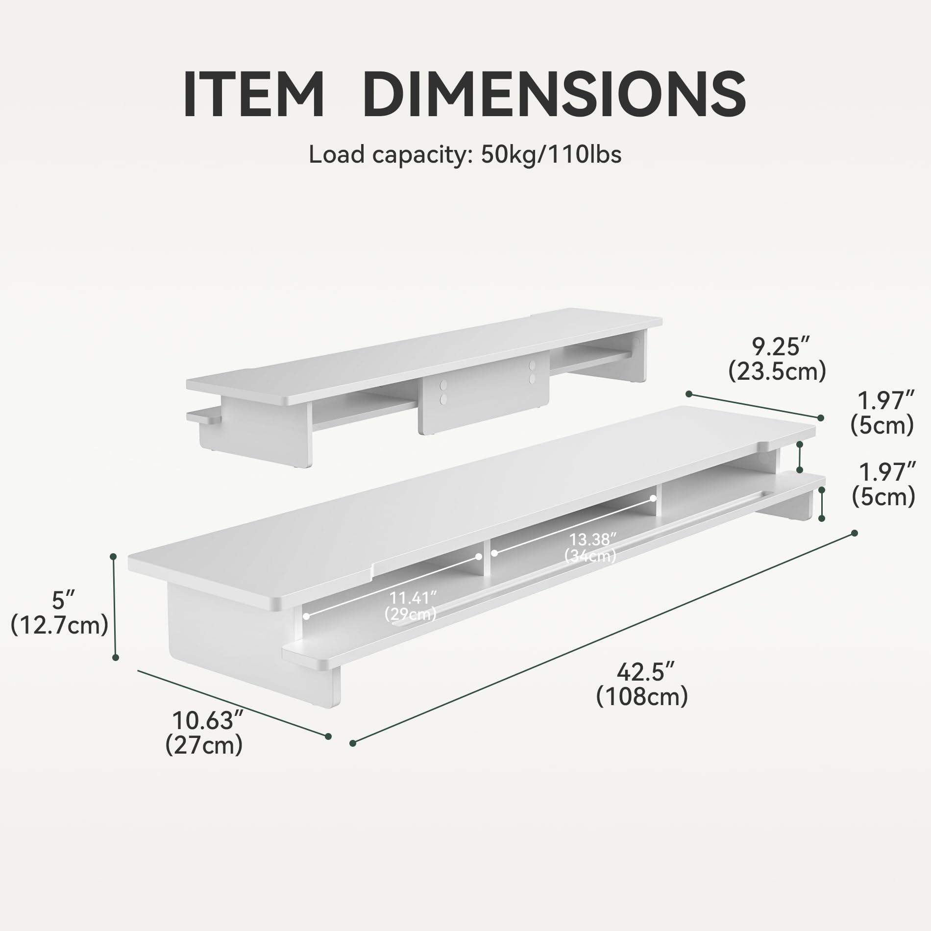 ITEM DIMENSIONS  
Load capacity: 50kg/110lbs  

- Width: 42.5" (108cm)  
- Depth: 13.38" (34cm)  
- Height: 5" (12.7cm)  
- Shelf 1: 9.25" (23.5cm) x 1.97" (5cm)  
- Shelf 2: 11.41" (29cm) x 1.97" (5cm)  
- Drawer: 10.63" (27cm) x 5" (12.7cm)
