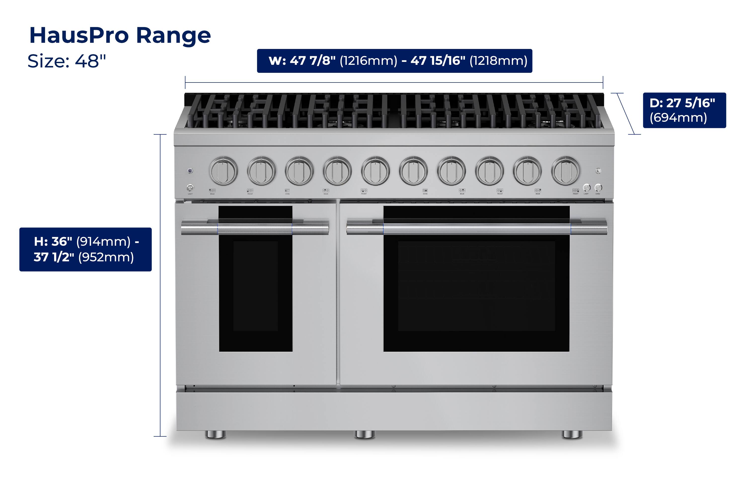 HausPro Range  
Size: 48"  
W: 47 7/8" (1216mm) - 47 15/16" (1218mm)  
D: 27 5/16" (694mm)  
H: 36" (914mm) - 37 1/2" (952mm)