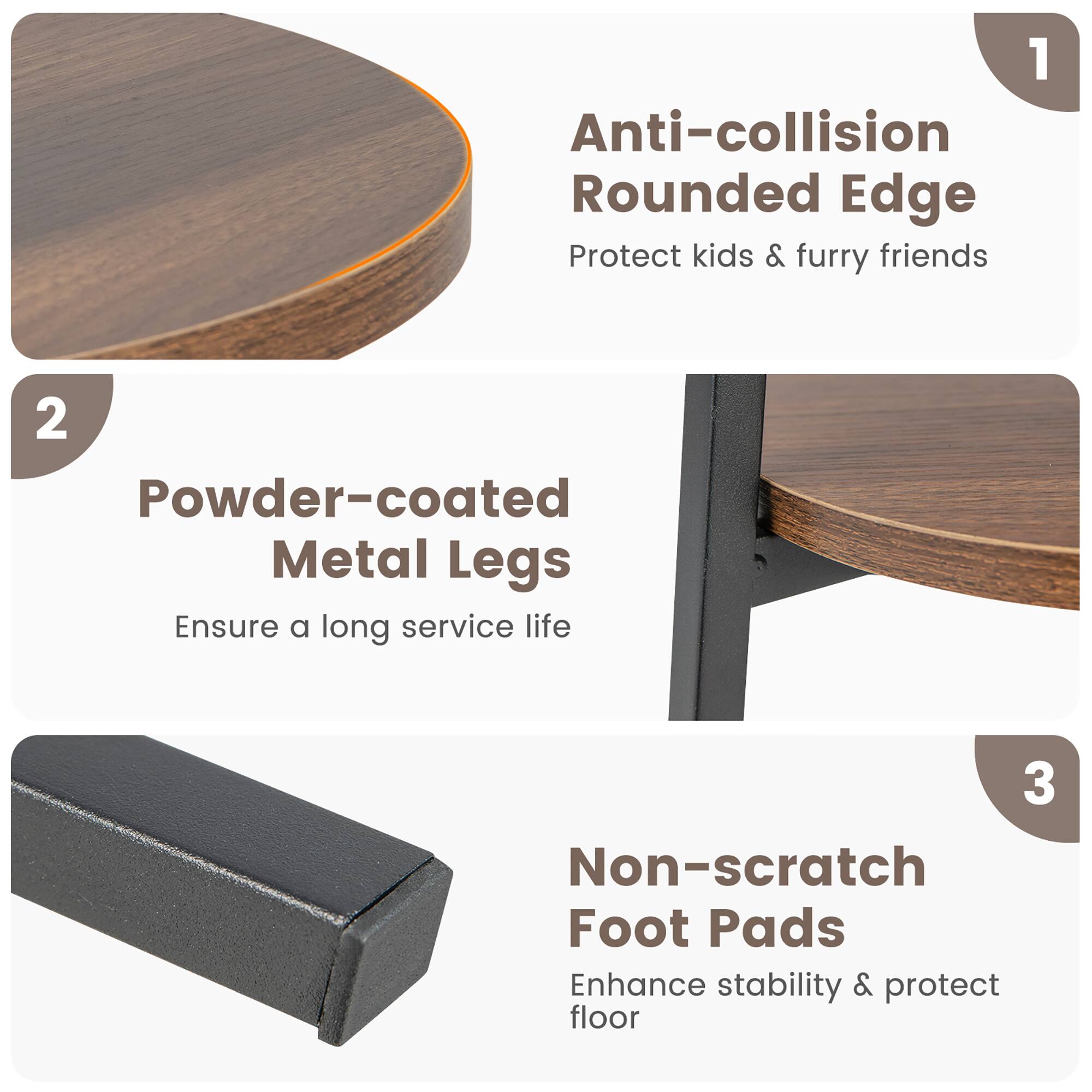 1. Anti-collision Rounded Edge: Protect kids & furry friends.
2. Powder-coated Metal Legs: Ensure a long service life.
3. Non-scratch Foot Pads: Enhance stability & protect floor.