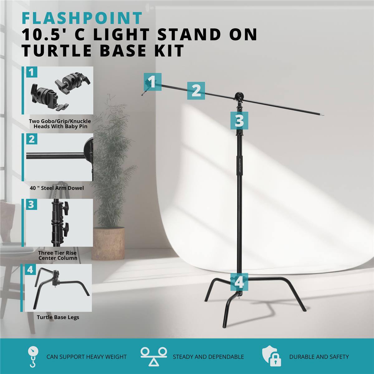 FLASHPOINT 10.5' C LIGHT STAND ON TURTLE BASE KIT

1. Two Gobo/Grip/Knuckle Heads With Baby Pin
2. 40" Steel Arm Dowel
3. Three Tier Rise Center Column
4. Turtle Base Legs

CAN SUPPORT HEAVY WEIGHT
STEADY AND DEPENDABLE
DURABLE AND SAFETY